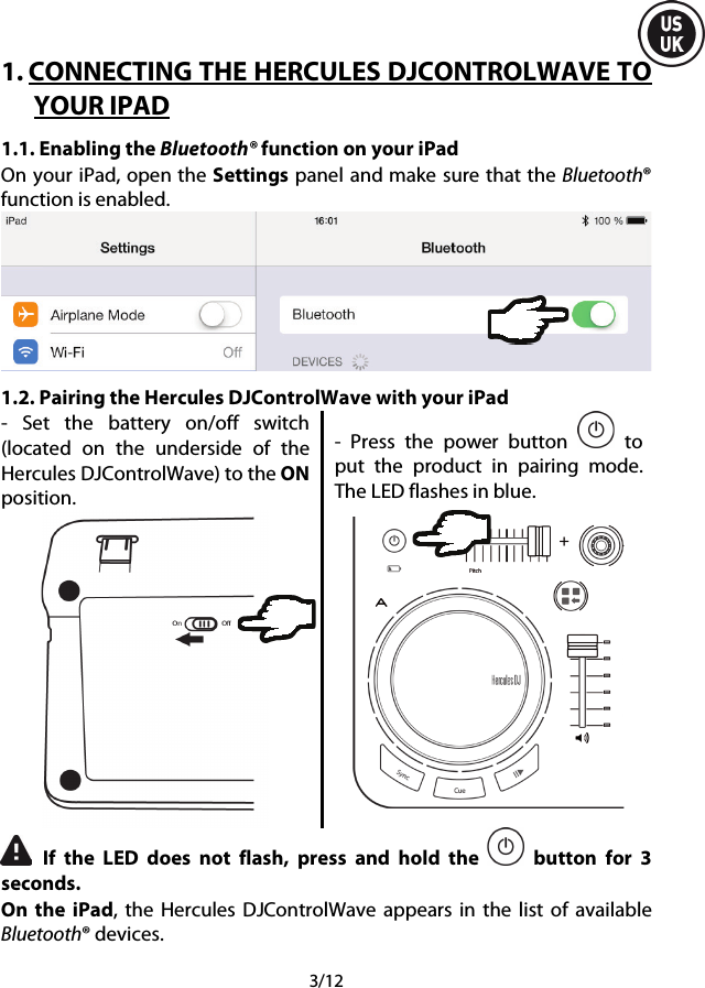  3/12 1. CONNECTING THE HERCULES DJCONTROLWAVE TO YOUR IPAD 1.1. Enabling the Bluetooth® function on your iPad On your iPad, open the Settings panel and make sure that the Bluetooth® function is enabled.  1.2. Pairing the Hercules DJControlWave with your iPad -  Set the battery on/off switch (located on the underside of the Hercules DJControlWave) to the ON position.  -  Press the power button   to put the product in pairing mode. The LED flashes in blue.   If the LED does not flash, press and hold the   button for 3 seconds. On the iPad,  the  Hercules DJControlWave appears in the list of available Bluetooth® devices. 