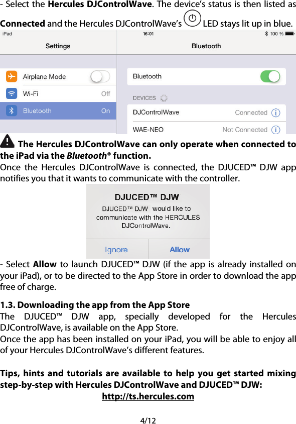 4/12 - Select the Hercules DJControlWave. The device’s status is then listed as Connected and the Hercules DJControlWave’s   LED stays lit up in blue.   The Hercules DJControlWave can only operate when connected to the iPad via the Bluetooth® function. Once the Hercules DJControlWave is connected, the DJUCED™  DJW app notifies you that it wants to communicate with the controller.  -  Select Allow to launch DJUCED™ DJW  (if the app is already installed on your iPad), or to be directed to the App Store in order to download the app free of charge. 1.3. Downloading the app from the App Store  The  DJUCED™  DJW app,  specially developed for the Hercules DJControlWave, is available on the App Store.  Once the app has been installed on your iPad, you will be able to enjoy all of your Hercules DJControlWave’s different features.  Tips, hints and tutorials are available to help you get started mixing step-by-step with Hercules DJControlWave and DJUCED™ DJW: http://ts.hercules.com 