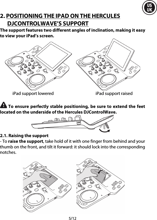  5/12 2. POSITIONING THE IPAD ON THE HERCULES DJCONTROLWAVE’S SUPPORT The support features two different angles of inclination, making it easy to view your iPad’s screen.  iPad support lowered iPad support raised   To ensure perfectly stable positioning, be sure to extend the feet located on the underside of the Hercules DJControlWave.  2.1. Raising the support - To raise the support, take hold of it with one finger from behind and your thumb on the front, and tilt it forward: it should lock into the corresponding notches.  