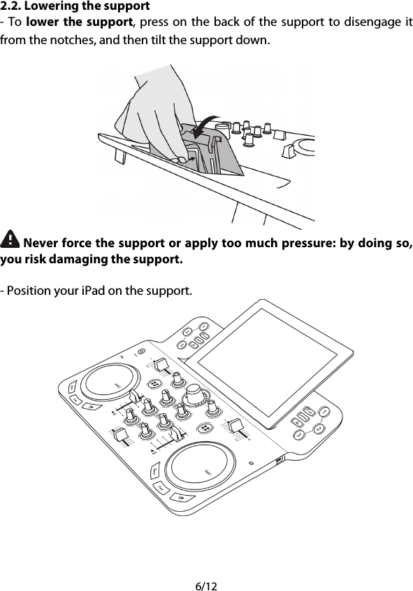 6/12 2.2. Lowering the support - To lower the support, press on the back of the support to disengage it from the notches, and then tilt the support down.   Never force the support or apply too much pressure: by doing so, you risk damaging the support.  - Position your iPad on the support.     