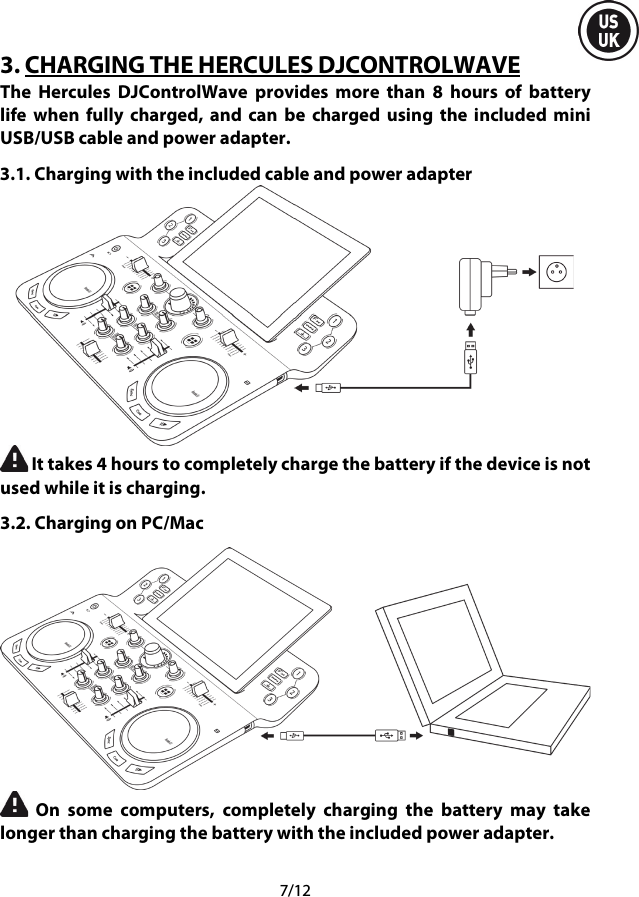  7/12 3. CHARGING THE HERCULES DJCONTROLWAVE The Hercules DJControlWave provides more than 8  hours of battery life when fully charged, and can be charged using the included mini USB/USB cable and power adapter. 3.1. Charging with the included cable and power adapter   It takes 4 hours to completely charge the battery if the device is not used while it is charging. 3.2. Charging on PC/Mac   On some computers, completely charging the battery may take longer than charging the battery with the included power adapter.    