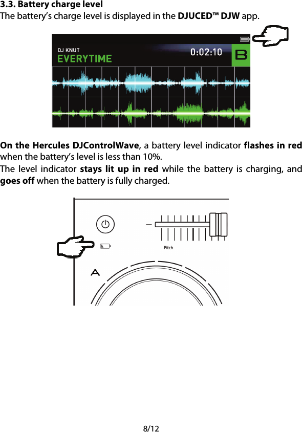 8/12 3.3. Battery charge level The battery’s charge level is displayed in the DJUCED™ DJW app.    On the Hercules DJControlWave, a battery level indicator flashes in red when the battery’s level is less than 10%. The level indicator stays lit up in red while the battery is charging, and goes off when the battery is fully charged.       