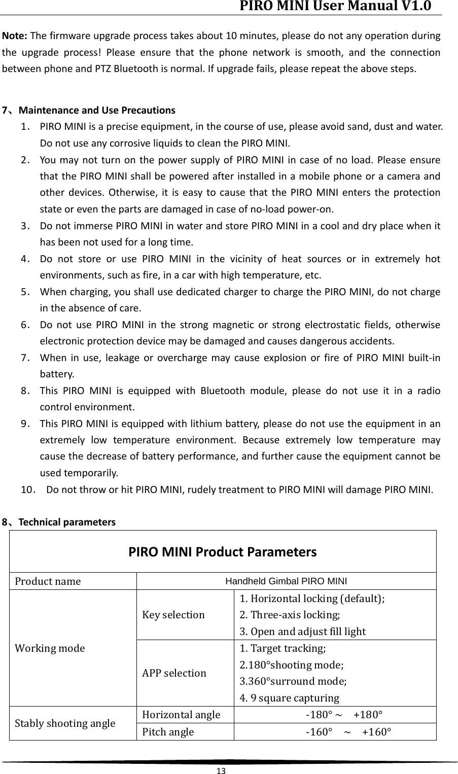 PIRO MINI User Manual V1.0  13  Note: The firmware upgrade process takes about 10 minutes, please do not any operation during the upgrade process! Please ensure that the phone network is smooth, and the connection between phone and PTZ Bluetooth is normal. If upgrade fails, please repeat the above steps.  7、Maintenance and Use Precautions 1． PIRO MINI is a precise equipment, in the course of use, please avoid sand, dust and water. Do not use any corrosive liquids to clean the PIRO MINI. 2． You may not turn on the power supply of PIRO MINI in case of no load. Please ensure that the PIRO MINI shall be powered after installed in a mobile phone or a camera and other devices. Otherwise, it is easy to cause that the PIRO MINI enters the protection state or even the parts are damaged in case of no-load power-on. 3． Do not immerse PIRO MINI in water and store PIRO MINI in a cool and dry place when it has been not used for a long time. 4． Do not store or use PIRO MINI in the vicinity of heat sources or in extremely hot environments, such as fire, in a car with high temperature, etc. 5． When charging, you shall use dedicated charger to charge the PIRO MINI, do not charge in the absence of care. 6． Do not use PIRO MINI in the strong magnetic or strong electrostatic fields, otherwise electronic protection device may be damaged and causes dangerous accidents. 7． When in use, leakage or overcharge may cause explosion or fire of PIRO MINI built-in battery. 8． This PIRO MINI is equipped  with Bluetooth module, please do not use it in a radio control environment. 9． This PIRO MINI is equipped with lithium battery, please do not use the equipment in an extremely low temperature environment. Because extremely low temperature may cause the decrease of battery performance, and further cause the equipment cannot be used temporarily. 10． Do not throw or hit PIRO MINI, rudely treatment to PIRO MINI will damage PIRO MINI.  8、Technical parameters PIRO MINI Product Parameters Product name Handheld Gimbal PIRO MINI      Working mode Key selection 1. Horizontal locking (default);   2. Three-axis locking;   3. Open and adjust fill light APP selection 1. Target tracking;   2.180°shooting mode; 3.360°surround mode;   4. 9 square capturing Stably shooting angle Horizontal angle -180° ~  +180° Pitch angle -160°  ~  +160° 