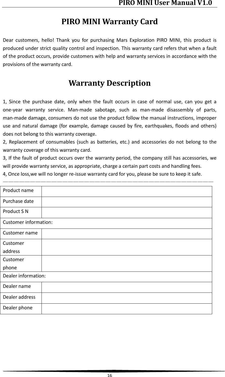 PIRO MINI User Manual V1.0  16  PIRO MINI Warranty Card Dear customers, hello! Thank you for purchasing Mars Exploration PIRO MINI, this product is produced under strict quality control and inspection. This warranty card refers that when a fault of the product occurs, provide customers with help and warranty services in accordance with the provisions of the warranty card. Warranty Description 1, Since the purchase date, only when the fault occurs in case of normal use, can you get a one-year warranty service. Man-made sabotage, such as man-made disassembly of parts, man-made damage, consumers do not use the product follow the manual instructions, improper use and natural damage (for example, damage caused by fire, earthquakes, floods and others) does not belong to this warranty coverage. 2, Replacement of consumables (such as batteries, etc.) and accessories do not belong to the warranty coverage of this warranty card. 3, If the fault of product occurs over the warranty period, the company still has accessories, we will provide warranty service, as appropriate, charge a certain part costs and handling fees. 4, Once loss,we will no longer re-issue warranty card for you, please be sure to keep it safe. ——————————————————————————————————————— Product name   Purchase date   Product S N   Customer information: Customer name   Customer address  Customer phone  Dealer information: Dealer name   Dealer address   Dealer phone    
