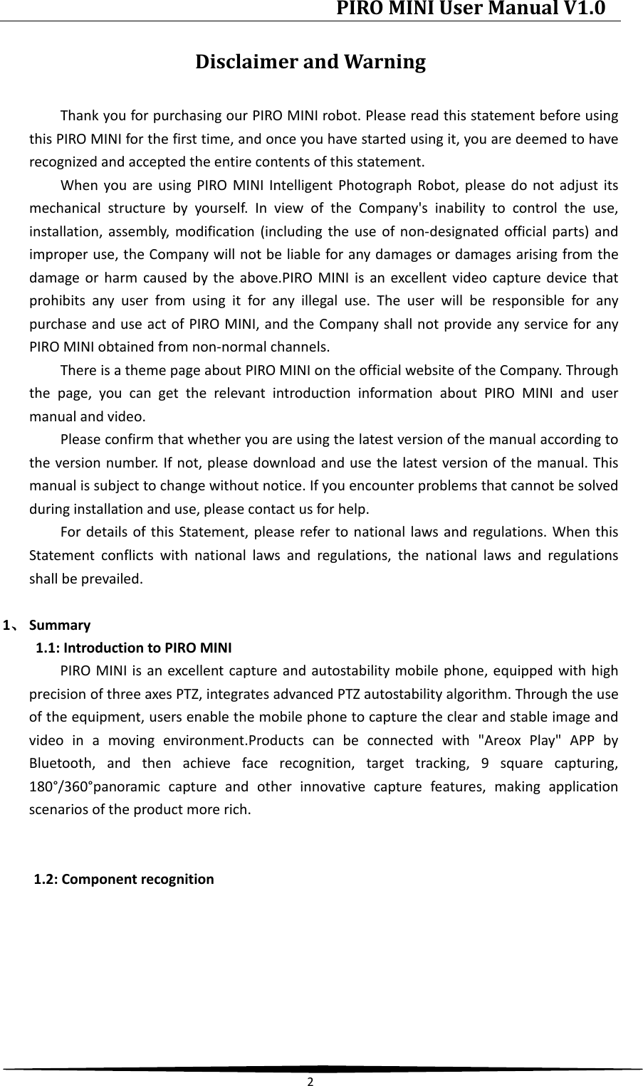 PIRO MINI User Manual V1.0  2  Disclaimer and Warning Thank you for purchasing our PIRO MINI robot. Please read this statement before using this PIRO MINI for the first time, and once you have started using it, you are deemed to have recognized and accepted the entire contents of this statement. When you are using PIRO MINI Intelligent Photograph Robot, please do not adjust its mechanical structure by yourself. In view of the Company&apos;s inability to control the use, installation, assembly, modification (including the use of non-designated official parts) and improper use, the Company will not be liable for any damages or damages arising from the damage or harm caused by the above.PIRO MINI is an excellent video capture device that prohibits any user from using it for any illegal use. The user will be responsible for any purchase and use act of PIRO MINI, and the Company shall not provide any service for any PIRO MINI obtained from non-normal channels. There is a theme page about PIRO MINI on the official website of the Company. Through the page, you can get the relevant introduction information about PIRO MINI and user manual and video.   Please confirm that whether you are using the latest version of the manual according to the version number. If not, please download and use the latest version of the manual. This manual is subject to change without notice. If you encounter problems that cannot be solved during installation and use, please contact us for help. For details of this Statement, please refer to national laws and regulations. When this Statement conflicts with national laws and regulations, the national laws and regulations shall be prevailed.  1、 Summary 1.1: Introduction to PIRO MINI PIRO MINI is an excellent capture and autostability mobile phone, equipped with high precision of three axes PTZ, integrates advanced PTZ autostability algorithm. Through the use of the equipment, users enable the mobile phone to capture the clear and stable image and video in a moving environment.Products can be connected with &quot;Areox Play&quot; APP by Bluetooth, and then achieve face recognition, target tracking, 9  square capturing, 180°/360°panoramic capture and other innovative capture features, making application scenarios of the product more rich.   1.2: Component recognition 