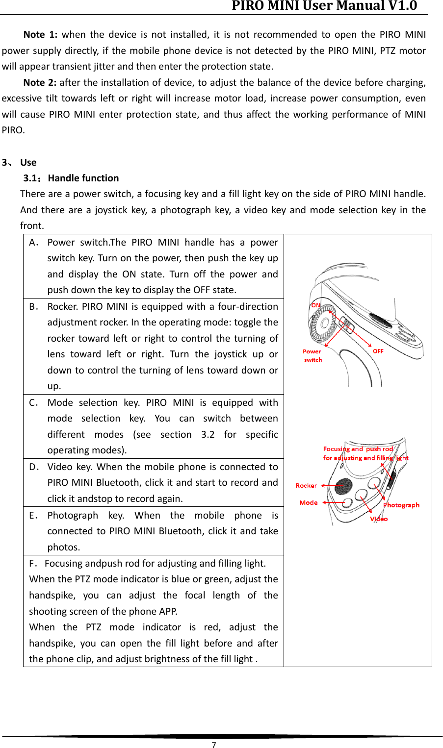PIRO MINI User Manual V1.0  7  Note 1: when the device is not installed, it is not recommended to open the PIRO MINI power supply directly, if the mobile phone device is not detected by the PIRO MINI, PTZ motor will appear transient jitter and then enter the protection state. Note 2: after the installation of device, to adjust the balance of the device before charging, excessive tilt towards left or right will increase motor load, increase power consumption, even will cause PIRO MINI enter protection state, and thus affect the working performance of MINI PIRO.  3、 Use 3.1：Handle function There are a power switch, a focusing key and a fill light key on the side of PIRO MINI handle. And there are a joystick key, a photograph key, a video key and mode selection key in the front. A． Power switch.The PIRO MINI handle has a power switch key. Turn on the power, then push the key up and display the ON state. Turn off the power and push down the key to display the OFF state.      B． Rocker. PIRO MINI is equipped with a four-direction adjustment rocker. In the operating mode: toggle the rocker toward left or right to control the turning of lens toward left or right. Turn the joystick up or down to control the turning of lens toward down or up. C． Mode selection key. PIRO MINI is equipped with mode selection key. You can switch between different modes (see section 3.2 for specific operating modes). D． Video key. When the mobile phone is connected to PIRO MINI Bluetooth, click it and start to record and click it andstop to record again. E． Photograph key. When the mobile phone is connected to PIRO MINI Bluetooth, click it and take photos. F．Focusing andpush rod for adjusting and filling light. When the PTZ mode indicator is blue or green, adjust the handspike, you can adjust the focal length of the shooting screen of the phone APP. When the PTZ mode indicator is red, adjust the handspike, you can open the fill light before and after the phone clip, and adjust brightness of the fill light .    