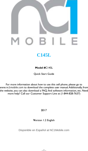    For more informawww.nc1mobile.com tthe website, you can almore help? Call  Dispo - 1 -   C145L Model #C145L Quick Start Guide ation about how to use this ceto download the complete useso download a FAQ, find softwl our Customer Support Line 2017 Version 1.2 English  onible en Espa&ntilde;ol at NC1Mo   ell phone, please go to er manual. Additionally, from ware information, etc. Need at (1-844-828-7637)obile.com 