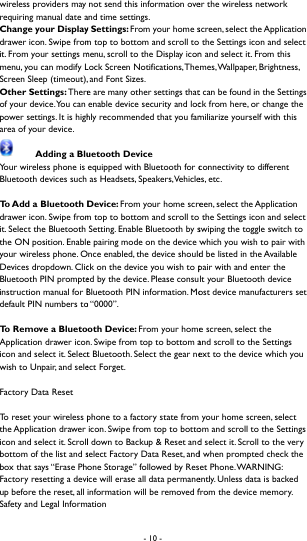  wireless providers may requiring manual date aChange your Displaydrawer icon. Swipe fromit. From your settings mmenu, you can modify LScreen Sleep (timeout), Other Settings: Thereof your device. You can power settings. It is higharea of your device.   Adding a BluYour wireless phone is Bluetooth devices such To Add  a Bluetooth Ddrawer icon. Swipe fromit. Select the Bluetooth the ON position. Enableyour wireless phone. ODevices dropdown. ClicBluetooth PIN prompteinstruction manual for Bdefault PIN numbers toTo  R e m o v e  a  B l u e t oApplication drawer iconicon and select it. Selectwish to Unpair, and seleFactory Data Reset To reset your wireless pthe Application drawer icon and select it. Scrollbottom of the list and sbox that says &ldquo;Erase PhoFactory resetting a deviup before the reset, all Safety and Legal Inform- 10 -  not send this information oveand time settings.      y Settings: From your home sm top to bottom and scroll to menu, scroll to the Display iconLock Screen Notifications, The and Font Sizes.     e are many other settings thatenable device security and lochly recommended that you famuetooth Device equipped with Bluetooth for c as Headsets, Speakers, VehicleDevice: From your home screm top to bottom and scroll to  Setting. Enable Bluetooth by se pairing mode on the device wnce enabled, the device shouldck on the device you wish to ped by the device. Please consuBluetooth PIN information. Moo &ldquo;0000&rdquo;.   oth Device: From your homen. Swipe from top to bottom at Bluetooth. Select the gear neect Forget.     phone to a factory state from icon. Swipe from top to bottol down to Backup &amp; Reset andselect Factory Data Reset, andone Storage&rdquo; followed by Resice will erase all data permaneinformation will be removed fation er the wireless network screen, select the Application  the Settings icon and select n and select it. From this mes, Wallpaper,  Brightness, t can be found in the Settings ck from here, or change the miliarize yourself with this connectivity to different es, etc.   een, select the Application  the Settings icon and select swiping the toggle switch to which you wish to pair with d be listed in the Available pair with and enter the lt your Bluetooth device ost device manufacturers set e screen, select the and scroll to the Settings ext to the device which you  your home screen, select om and scroll to the Settings d select it. Scroll to the very d when prompted check the et Phone. WARNING: ently. Unless data is backed from the device memory.   