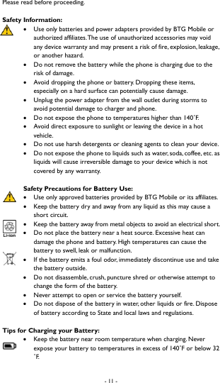 - 11 -  Please read before proceeding.   Safety Information:    Use only batteries and power adapters provided by BTG Mobile or authorized affiliates. The use of unauthorized accessories may void any device warranty and may present a risk of fire, explosion, leakage, or another hazard.  Do not remove the battery while the phone is charging due to the risk of damage.    Avoid dropping the phone or battery. Dropping these items, especially on a hard surface can potentially cause damage.  Unplug the power adapter from the wall outlet during storms to avoid potential damage to charger and phone.    Do not expose the phone to temperatures higher than 140˚F.   Avoid direct exposure to sunlight or leaving the device in a hot vehicle.   Do not use harsh detergents or cleaning agents to clean your device.    Do not expose the phone to liquids such as water, soda, coffee, etc. as liquids will cause irreversible damage to your device which is not covered by any warranty.    Safety Precautions for Battery Use:  Use only approved batteries provided by BTG Mobile or its affiliates.    Keep the battery dry and away from any liquid as this may cause a short circuit.  Keep the battery away from metal objects to avoid an electrical short.    Do not place the battery near a heat source. Excessive heat can damage the phone and battery. High temperatures can cause the battery to swell, leak or malfunction.    If the battery emits a foul odor, immediately discontinue use and take the battery outside.    Do not disassemble, crush, puncture shred or otherwise attempt to change the form of the battery.    Never attempt to open or service the battery yourself.    Do not dispose of the battery in water, other liquids or fire. Dispose of battery according to State and local laws and regulations.   Tips for Charging your Battery:   Keep the battery near room temperature when charging. Never expose your battery to temperatures in excess of 140˚F or below 32 ˚F.  