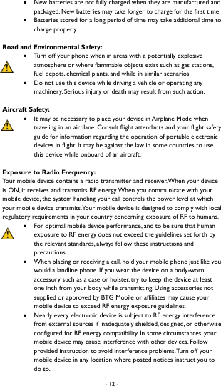 - 12 -   New batteries are not fully charged when they are manufactured and packaged. New batteries may take longer to charge for the first time.    Batteries stored for a long period of time may take additional time to charge properly.   Road and Environmental Safety:  Turn off your phone when in areas with a potentially explosive atmosphere or where flammable objects exist such as gas stations, fuel depots, chemical plants, and while in similar scenarios.  Do not use this device while driving a vehicle or operating any machinery. Serious injury or death may result from such action.   Aircraft Safety:  It may be necessary to place your device in Airplane Mode when traveling in an airplane. Consult flight attendants and your flight safety guide for information regarding the operation of portable electronic devices in flight. It may be against the law in some countries to use this device while onboard of an aircraft.   Exposure to Radio Frequency: Your mobile device contains a radio transmitter and receiver. When your device is ON, it receives and transmits RF energy. When you communicate with your mobile device, the system handling your call controls the power level at which your mobile device transmits. Your mobile device is designed to comply with local regulatory requirements in your country concerning exposure of RF to humans.    For optimal mobile device performance, and to be sure that human exposure to RF energy does not exceed the guidelines set forth by the relevant standards, always follow these instructions and precautions.   When placing or receiving a call, hold your mobile phone just like you would a landline phone. If you wear the device on a body-worn accessory such as a case or holster, try to keep the device at least one inch from your body while transmitting. Using accessories not supplied or approved by BTG Mobile or affiliates may cause your mobile device to exceed RF energy exposure guidelines.    Nearly every electronic device is subject to RF energy interference from external sources if inadequately shielded, designed, or otherwise configured for RF energy compatibility. In some circumstances, your mobile device may cause interference with other devices. Follow provided instruction to avoid interference problems. Turn off your mobile device in any location where posted notices instruct you to do so.   