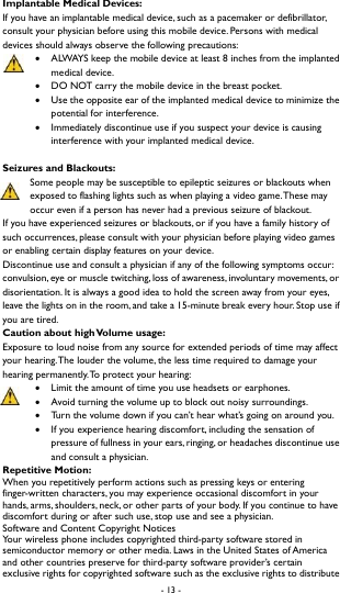 - 13 -  Implantable Medical Devices: If you have an implantable medical device, such as a pacemaker or defibrillator, consult your physician before using this mobile device. Persons with medical devices should always observe the following precautions:  ALWAYS keep the mobile device at least 8 inches from the implanted medical device.  DO NOT carry the mobile device in the breast pocket.    Use the opposite ear of the implanted medical device to minimize the potential for interference.    Immediately discontinue use if you suspect your device is causing interference with your implanted medical device.   Seizures and Blackouts: Some people may be susceptible to epileptic seizures or blackouts when exposed to flashing lights such as when playing a video game. These may occur even if a person has never had a previous seizure of blackout.   If you have experienced seizures or blackouts, or if you have a family history of such occurrences, please consult with your physician before playing video games or enabling certain display features on your device.   Discontinue use and consult a physician if any of the following symptoms occur: convulsion, eye or muscle twitching, loss of awareness, involuntary movements, or disorientation. It is always a good idea to hold the screen away from your eyes, leave the lights on in the room, and take a 15-minute break every hour. Stop use if you are tired.   Caution about high Volume usage: Exposure to loud noise from any source for extended periods of time may affect your hearing. The louder the volume, the less time required to damage your hearing permanently. To protect your hearing:  Limit the amount of time you use headsets or earphones.    Avoid turning the volume up to block out noisy surroundings.    Turn the volume down if you can&rsquo;t hear what&rsquo;s going on around you.    If you experience hearing discomfort, including the sensation of pressure of fullness in your ears, ringing, or headaches discontinue use and consult a physician.   Repetitive Motion:   When you repetitively perform actions such as pressing keys or entering finger-written characters, you may experience occasional discomfort in your hands, arms, shoulders, neck, or other parts of your body. If you continue to have discomfort during or after such use, stop use and see a physician.   Software and Content Copyright Notices Your wireless phone includes copyrighted third-party software stored in semiconductor memory or other media. Laws in the United States of America and other countries preserve for third-party software provider&rsquo;s certain exclusive rights for copyrighted software such as the exclusive rights to distribute 