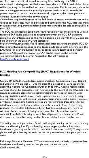 - 15 -  certified power level in all tested frequency bands. Although the SAR is determined at the highest certified power level, the actual SAR level of the phone while operating can be well below the maximum value. This is because the mobile device is designed to operate at multiple power levels so as to use only the power required to reach the mobile network. In general, the closer you are to a wireless tower, the lower the power output.   While there may be differences in the SAR levels of various mobile devices and at various positions, they must all be tested and certified to the FCC that they meet the government requirement before being made available for sale to the public in the U.S.A.   The FCC has granted an Equipment Authorization for this mobile phone with all reported SAR levels evaluated as in compliance with the FCC RF exposure guidelines. SAR information on this mobile phone is on file with the FCC and can be found under the Display Grant section of https://www.fcc.gov/general/fcc-id-search-page after searching the above FCC ID. Please note that modifications to this device could cause slight differences in the SAR value for later products; in all cases, products are designed to be within guidelines. Additional information on SAR can be found on the Cellular Telecommunications &amp; Internet Association (CTIA) website at: http://www.phonefacts.net.     FCC Hearing-Aid Compatibility (HAC) Regulations for Wireless Devices  On July 10, 2003, the U.S. Federal Communications Commission (FCC) Report and Order in WT Docket 01- 309 modified the exception of wireless phones under the Hearing Aid Compatibility Act of 1988 (HAC Act) to require digital wireless phones be compatible with hearing-aids. The intent of the HAC Act is to ensure reasonable access to telecommunications services for persons with hearing disabilities. While some wireless phones are used near some hearing devices (hearing aids and cochlear implants), users may detect a buzzing, humming, or whining noise. Some hearing devices are more immune than others to this interference noise, and phones also vary in the amount of interference they generate. The wireless telephone industry has developed a rating system for wireless phones, to assist hearing device users find phones that may be compatible with their hearing devices. Not all phones have been rated. Phones that are rated have the rating on their box or a label located on the box.  The ratings are not guarantees. Results will vary depending on the user&rsquo;s hearing device and hearing loss. If your hearing device happens to be vulnerable to interference, you may not be able to use a rated phone successfully. Trying out the phone with your hearing device is the best way to evaluate it for your personal needs.  M-Ratings: Phones is M4 meet FCC requirements and are likely to generate less interference to hearing devices than phones that are not rated.   C145 is rated M4.  