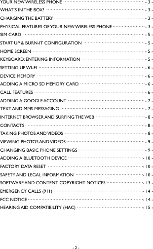 - 2 -    YOUR NEW WIRELESS PHONE &middot;&middot;&middot;&middot;&middot;&middot;&middot;&middot;&middot;&middot;&middot;&middot;&middot;&middot;&middot;&middot;&middot;&middot;&middot;&middot;&middot;&middot;&middot;&middot;&middot;&middot;&middot;&middot;&middot;&middot;&middot;&middot;&middot;&middot;&middot;&middot;&middot;&middot;&middot;&middot;&middot;&middot;&middot;&middot;&middot;&middot;&middot;&middot;&middot;&middot;&middot;&middot;&middot; - 3 -WHAT&rsquo;S IN THE BOX? &middot;&middot;&middot;&middot;&middot;&middot;&middot;&middot;&middot;&middot;&middot;&middot;&middot;&middot;&middot;&middot;&middot;&middot;&middot;&middot;&middot;&middot;&middot;&middot;&middot;&middot;&middot;&middot;&middot;&middot;&middot;&middot;&middot;&middot;&middot;&middot;&middot;&middot;&middot;&middot;&middot;&middot;&middot;&middot;&middot;&middot;&middot;&middot;&middot;&middot;&middot;&middot;&middot;&middot;&middot;&middot;&middot;&middot;&middot;&middot;&middot;&middot;&middot;&middot; - 3 -CHARGING THE  BATTERY &middot;&middot;&middot;&middot;&middot;&middot;&middot;&middot;&middot;&middot;&middot;&middot;&middot;&middot;&middot;&middot;&middot;&middot;&middot;&middot;&middot;&middot;&middot;&middot;&middot;&middot;&middot;&middot;&middot;&middot;&middot;&middot;&middot;&middot;&middot;&middot;&middot;&middot;&middot;&middot;&middot;&middot;&middot;&middot;&middot;&middot;&middot;&middot;&middot;&middot;&middot;&middot;&middot;&middot;&middot;&middot;&middot;&middot;&middot; - 3 -PHYSICAL FEATURES OF YOUR NEW WIRELESS PHONE&middot;&middot;&middot;&middot;&middot;&middot;&middot;&middot;&middot;&middot;&middot;&middot;&middot;&middot;&middot;&middot;&middot;&middot;&middot;&middot;&middot; - 3 -SIM CARD &middot;&middot;&middot;&middot;&middot;&middot;&middot;&middot;&middot;&middot;&middot;&middot;&middot;&middot;&middot;&middot;&middot;&middot;&middot;&middot;&middot;&middot;&middot;&middot;&middot;&middot;&middot;&middot;&middot;&middot;&middot;&middot;&middot;&middot;&middot;&middot;&middot;&middot;&middot;&middot;&middot;&middot;&middot;&middot;&middot;&middot;&middot;&middot;&middot;&middot;&middot;&middot;&middot;&middot;&middot;&middot;&middot;&middot;&middot;&middot;&middot;&middot;&middot;&middot;&middot;&middot;&middot;&middot;&middot;&middot;&middot;&middot;&middot;&middot;&middot;&middot;&middot;&middot;&middot; - 5 -START UP &amp; BURN-IT CONFIGURATION &middot;&middot;&middot;&middot;&middot;&middot;&middot;&middot;&middot;&middot;&middot;&middot;&middot;&middot;&middot;&middot;&middot;&middot;&middot;&middot;&middot;&middot;&middot;&middot;&middot;&middot;&middot;&middot;&middot;&middot;&middot;&middot;&middot;&middot;&middot;&middot;&middot;&middot;&middot;&middot; - 5 -HOME SCREEN &middot;&middot;&middot;&middot;&middot;&middot;&middot;&middot;&middot;&middot;&middot;&middot;&middot;&middot;&middot;&middot;&middot;&middot;&middot;&middot;&middot;&middot;&middot;&middot;&middot;&middot;&middot;&middot;&middot;&middot;&middot;&middot;&middot;&middot;&middot;&middot;&middot;&middot;&middot;&middot;&middot;&middot;&middot;&middot;&middot;&middot;&middot;&middot;&middot;&middot;&middot;&middot;&middot;&middot;&middot;&middot;&middot;&middot;&middot;&middot;&middot;&middot;&middot;&middot;&middot;&middot;&middot;&middot;&middot;&middot;&middot;&middot;&middot; - 5 -KEYBOARD: ENTERING INFORMATION &middot;&middot;&middot;&middot;&middot;&middot;&middot;&middot;&middot;&middot;&middot;&middot;&middot;&middot;&middot;&middot;&middot;&middot;&middot;&middot;&middot;&middot;&middot;&middot;&middot;&middot;&middot;&middot;&middot;&middot;&middot;&middot;&middot;&middot;&middot;&middot;&middot;&middot;&middot;&middot;&middot; - 5 -SETTING UP WI-FI &middot;&middot;&middot;&middot;&middot;&middot;&middot;&middot;&middot;&middot;&middot;&middot;&middot;&middot;&middot;&middot;&middot;&middot;&middot;&middot;&middot;&middot;&middot;&middot;&middot;&middot;&middot;&middot;&middot;&middot;&middot;&middot;&middot;&middot;&middot;&middot;&middot;&middot;&middot;&middot;&middot;&middot;&middot;&middot;&middot;&middot;&middot;&middot;&middot;&middot;&middot;&middot;&middot;&middot;&middot;&middot;&middot;&middot;&middot;&middot;&middot;&middot;&middot;&middot;&middot;&middot;&middot;&middot;&middot; - 6 -DEVICE MEMORY &middot;&middot;&middot;&middot;&middot;&middot;&middot;&middot;&middot;&middot;&middot;&middot;&middot;&middot;&middot;&middot;&middot;&middot;&middot;&middot;&middot;&middot;&middot;&middot;&middot;&middot;&middot;&middot;&middot;&middot;&middot;&middot;&middot;&middot;&middot;&middot;&middot;&middot;&middot;&middot;&middot;&middot;&middot;&middot;&middot;&middot;&middot;&middot;&middot;&middot;&middot;&middot;&middot;&middot;&middot;&middot;&middot;&middot;&middot;&middot;&middot;&middot;&middot;&middot;&middot;&middot;&middot;&middot;&middot;&middot; - 6 -ADDING A MICRO SD MEMORY CARD &middot;&middot;&middot;&middot;&middot;&middot;&middot;&middot;&middot;&middot;&middot;&middot;&middot;&middot;&middot;&middot;&middot;&middot;&middot;&middot;&middot;&middot;&middot;&middot;&middot;&middot;&middot;&middot;&middot;&middot;&middot;&middot;&middot;&middot;&middot;&middot;&middot;&middot;&middot;&middot;&middot;&middot; - 6 -CALL FEATURES &middot;&middot;&middot;&middot;&middot;&middot;&middot;&middot;&middot;&middot;&middot;&middot;&middot;&middot;&middot;&middot;&middot;&middot;&middot;&middot;&middot;&middot;&middot;&middot;&middot;&middot;&middot;&middot;&middot;&middot;&middot;&middot;&middot;&middot;&middot;&middot;&middot;&middot;&middot;&middot;&middot;&middot;&middot;&middot;&middot;&middot;&middot;&middot;&middot;&middot;&middot;&middot;&middot;&middot;&middot;&middot;&middot;&middot;&middot;&middot;&middot;&middot;&middot;&middot;&middot;&middot;&middot;&middot;&middot;&middot;&middot;&middot; - 6 -ADDING A GOOGLE ACCOUNT &middot;&middot;&middot;&middot;&middot;&middot;&middot;&middot;&middot;&middot;&middot;&middot;&middot;&middot;&middot;&middot;&middot;&middot;&middot;&middot;&middot;&middot;&middot;&middot;&middot;&middot;&middot;&middot;&middot;&middot;&middot;&middot;&middot;&middot;&middot;&middot;&middot;&middot;&middot;&middot;&middot;&middot;&middot;&middot;&middot;&middot;&middot;&middot;&middot;&middot; - 7 -TEXT AND MMS MESSAGING &middot;&middot;&middot;&middot;&middot;&middot;&middot;&middot;&middot;&middot;&middot;&middot;&middot;&middot;&middot;&middot;&middot;&middot;&middot;&middot;&middot;&middot;&middot;&middot;&middot;&middot;&middot;&middot;&middot;&middot;&middot;&middot;&middot;&middot;&middot;&middot;&middot;&middot;&middot;&middot;&middot;&middot;&middot;&middot;&middot;&middot;&middot;&middot;&middot;&middot;&middot;&middot;&middot;&middot;&middot; - 7 -INTERNET BROWSER AND SURFING THE WEB &middot;&middot;&middot;&middot;&middot;&middot;&middot;&middot;&middot;&middot;&middot;&middot;&middot;&middot;&middot;&middot;&middot;&middot;&middot;&middot;&middot;&middot;&middot;&middot;&middot;&middot;&middot;&middot;&middot;&middot;&middot;&middot; - 8  -CONTACTS &middot;&middot;&middot;&middot;&middot;&middot;&middot;&middot;&middot;&middot;&middot;&middot;&middot;&middot;&middot;&middot;&middot;&middot;&middot;&middot;&middot;&middot;&middot;&middot;&middot;&middot;&middot;&middot;&middot;&middot;&middot;&middot;&middot;&middot;&middot;&middot;&middot;&middot;&middot;&middot;&middot;&middot;&middot;&middot;&middot;&middot;&middot;&middot;&middot;&middot;&middot;&middot;&middot;&middot;&middot;&middot;&middot;&middot;&middot;&middot;&middot;&middot;&middot;&middot;&middot;&middot;&middot;&middot;&middot;&middot;&middot;&middot;&middot;&middot;&middot;&middot;&middot; - 8 -TAKING PHOTOS AND VIDEOS &middot;&middot;&middot;&middot;&middot;&middot;&middot;&middot;&middot;&middot;&middot;&middot;&middot;&middot;&middot;&middot;&middot;&middot;&middot;&middot;&middot;&middot;&middot;&middot;&middot;&middot;&middot;&middot;&middot;&middot;&middot;&middot;&middot;&middot;&middot;&middot;&middot;&middot;&middot;&middot;&middot;&middot;&middot;&middot;&middot;&middot;&middot;&middot;&middot;&middot;&middot;&middot; - 8 -VIEWING PHOTOS AND VIDEOS&middot;&middot;&middot;&middot;&middot;&middot;&middot;&middot;&middot;&middot;&middot;&middot;&middot;&middot;&middot;&middot;&middot;&middot;&middot;&middot;&middot;&middot;&middot;&middot;&middot;&middot;&middot;&middot;&middot;&middot;&middot;&middot;&middot;&middot;&middot;&middot;&middot;&middot;&middot;&middot;&middot;&middot;&middot;&middot;&middot;&middot;&middot;&middot;&middot;&middot;&middot; - 9 -CHANGING BASIC PHONE SETTINGS &middot;&middot;&middot;&middot;&middot;&middot;&middot;&middot;&middot;&middot;&middot;&middot;&middot;&middot;&middot;&middot;&middot;&middot;&middot;&middot;&middot;&middot;&middot;&middot;&middot;&middot;&middot;&middot;&middot;&middot;&middot;&middot;&middot;&middot;&middot;&middot;&middot;&middot;&middot;&middot;&middot;&middot;&middot; - 9 -ADDING A BLUETOOTH DEVICE &middot;&middot;&middot;&middot;&middot;&middot;&middot;&middot;&middot;&middot;&middot;&middot;&middot;&middot;&middot;&middot;&middot;&middot;&middot;&middot;&middot;&middot;&middot;&middot;&middot;&middot;&middot;&middot;&middot;&middot;&middot;&middot;&middot;&middot;&middot;&middot;&middot;&middot;&middot;&middot;&middot;&middot;&middot;&middot;&middot;&middot;&middot;&middot;&middot; - 10 -FACTORY DATA RESET &middot;&middot;&middot;&middot;&middot;&middot;&middot;&middot;&middot;&middot;&middot;&middot;&middot;&middot;&middot;&middot;&middot;&middot;&middot;&middot;&middot;&middot;&middot;&middot;&middot;&middot;&middot;&middot;&middot;&middot;&middot;&middot;&middot;&middot;&middot;&middot;&middot;&middot;&middot;&middot;&middot;&middot;&middot;&middot;&middot;&middot;&middot;&middot;&middot;&middot;&middot;&middot;&middot;&middot;&middot;&middot;&middot;&middot;&middot;&middot;&middot;&middot; - 10 -SAFETY AND LEGAL INFORMATION &middot;&middot;&middot;&middot;&middot;&middot;&middot;&middot;&middot;&middot;&middot;&middot;&middot;&middot;&middot;&middot;&middot;&middot;&middot;&middot;&middot;&middot;&middot;&middot;&middot;&middot;&middot;&middot;&middot;&middot;&middot;&middot;&middot;&middot;&middot;&middot;&middot;&middot;&middot;&middot;&middot;&middot;&middot;&middot; - 10 -SOFTWARE AND CONTENT COPYRIGHT NOTICES &middot;&middot;&middot;&middot;&middot;&middot;&middot;&middot;&middot;&middot;&middot;&middot;&middot;&middot;&middot;&middot;&middot;&middot;&middot;&middot;&middot;&middot;&middot;&middot; - 13 -EMERGENCY CALLS (911) &middot;&middot;&middot;&middot;&middot;&middot;&middot;&middot;&middot;&middot;&middot;&middot;&middot;&middot;&middot;&middot;&middot;&middot;&middot;&middot;&middot;&middot;&middot;&middot;&middot;&middot;&middot;&middot;&middot;&middot;&middot;&middot;&middot;&middot;&middot;&middot;&middot;&middot;&middot;&middot;&middot;&middot;&middot;&middot;&middot;&middot;&middot;&middot;&middot;&middot;&middot;&middot;&middot;&middot;&middot;&middot;&middot;&middot; - 14 -FCC NOTICE &middot;&middot;&middot;&middot;&middot;&middot;&middot;&middot;&middot;&middot;&middot;&middot;&middot;&middot;&middot;&middot;&middot;&middot;&middot;&middot;&middot;&middot;&middot;&middot;&middot;&middot;&middot;&middot;&middot;&middot;&middot;&middot;&middot;&middot;&middot;&middot;&middot;&middot;&middot;&middot;&middot;&middot;&middot;&middot;&middot;&middot;&middot;&middot;&middot;&middot;&middot;&middot;&middot;&middot;&middot;&middot;&middot;&middot;&middot;&middot;&middot;&middot;&middot;&middot;&middot;&middot;&middot;&middot;&middot;&middot;&middot;&middot;&middot;&middot;&middot; - 14 -HEARING AID COMPATIBILITY (HAC) &middot;&middot;&middot;&middot;&middot;&middot;&middot;&middot;&middot;&middot;&middot;&middot;&middot;&middot;&middot;&middot;&middot;&middot;&middot;&middot;&middot;&middot;&middot;&middot;&middot;&middot;&middot;&middot;&middot;&middot;&middot;&middot;&middot;&middot;&middot;&middot;&middot;&middot;&middot;&middot;&middot;&middot;&middot; - 15 -