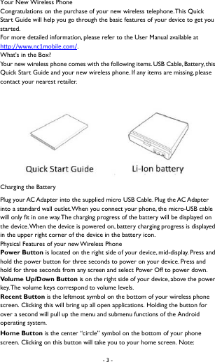 - 3 -    Your New Wireless Phone Congratulations on the purchase of your new wireless telephone. This Quick Start Guide will help you go through the basic features of your device to get you started.  For more detailed information, please refer to the User Manual available at http://www.nc1mobile.com/.  What&rsquo;s in the Box?  Your new wireless phone comes with the following items. USB Cable, Battery, this Quick Start Guide and your new wireless phone. If any items are missing, please contact your nearest retailer.   Charging the Battery Plug your AC Adapter into the supplied micro USB Cable. Plug the AC Adapter into a standard wall outlet. When you connect your phone, the micro-USB cable will only fit in one way. The charging progress of the battery will be displayed on the device. When the device is powered on, battery charging progress is displayed in the upper right corner of the device in the battery icon. Physical Features of your new Wireless Phone Power Button is located on the right side of your device, mid-display. Press and hold the power button for three seconds to power on your device. Press and hold for three seconds from any screen and select Power Off to power down. Vol u me  Up /Dow n Button is on the right side of your device, above the power key. The volume keys correspond to volume levels.   Recent Button is the leftmost symbol on the bottom of your wireless phone screen. Clicking this will bring up all open applications. Holding the button for over a second will pull up the menu and submenu functions of the Android operating system. Home Button is the center &ldquo;circle&rdquo; symbol on the bottom of your phone screen. Clicking on this button will take you to your home screen. Note: 