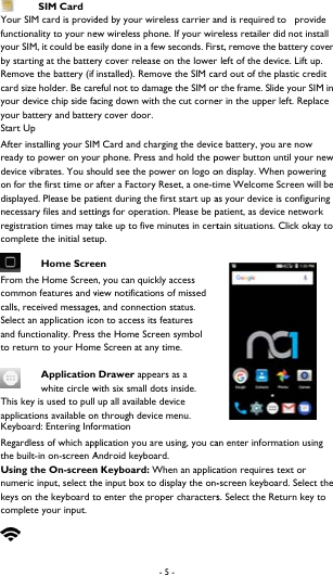   SIM Card Your SIM card is providfunctionality to your neyour SIM, it could be eaby starting at the batterRemove the battery (if card size holder. Be caryour device chip side fayour battery and batterStart Up   After installing your SIMready to power on youdevice vibrates. You shoon for the first time or displayed. Please be patnecessary files and settiregistration times may tcomplete the initial setu Home ScreeFrom the Home Screencommon features and vcalls, received messagesSelect an application icoand functionality. Press to return to your Hom Application white circle wThis key is used to pull applications available onKeyboard: Entering InfoRegardless of which appthe built-in on-screen AUsing the On-screennumeric input, select thkeys on the keyboard tcomplete your input.   - 5 - ded by your wireless carrier anew wireless phone. If your wirsily done in a few seconds. Firsry cover release on the lower installed). Remove the SIM careful not to damage the SIM oracing down with the cut cornery cover door.     M Card and charging the devicr phone. Press and hold the pould see the power on logo oafter a Factory Reset, a one-titient during the first start up aings for operation. Please be ptake up to five minutes in certup.  en n, you can quickly access view notifications of missed s, and connection status. on to access its features  the Home Screen symbol e Screen at any time.  Drawer appears as a with six small dots inside.  up all available device n through device menu.   ormation plication you are using, you caAndroid keyboard.   n Keyboard: When an applicahe input box to display the on-o enter the proper charactersnd is required to   provide reless retailer did not install st, remove the battery cover  left of the device. Lift up. ard out of the plastic credit r the frame. Slide your SIM in er in the upper left. Replace e battery, you are now power button until your new on display. When powering me Welcome Screen will be as your device is configuring patient, as device network tain situations. Click okay to an enter information using ation requires text or -screen keyboard. Select the s. Select the Return key to 