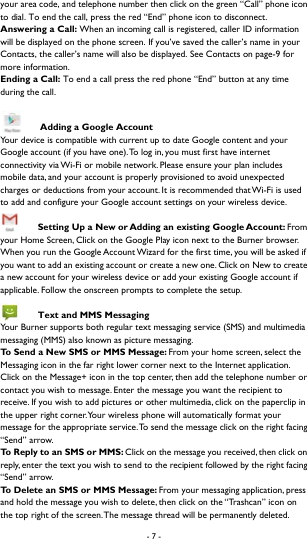 - 7 -  your area code, and telephone number then click on the green &ldquo;Call&rdquo; phone icon to dial. To end the call, press the red &ldquo;End&rdquo; phone icon to disconnect.   Answering a Call: When an incoming call is registered, caller ID information will be displayed on the phone screen. If you&rsquo;ve saved the caller&rsquo;s name in your Contacts, the caller&rsquo;s name will also be displayed. See Contacts on page-9 for more information.   Ending a Call: To end a call press the red phone &ldquo;End&rdquo; button at any time during the call.     Adding a Google Account Your device is compatible with current up to date Google content and your Google account (if you have one). To log in, you must first have internet connectivity via Wi-Fi or mobile network. Please ensure your plan includes mobile data, and your account is properly provisioned to avoid unexpected charges or deductions from your account. It is recommended that Wi-Fi is used to add and configure your Google account settings on your wireless device.    Setting Up a New or Adding an existing Google Account: From your Home Screen, Click on the Google Play icon next to the Burner browser. When you run the Google Account Wizard for the first time, you will be asked if you want to add an existing account or create a new one. Click on New to create a new account for your wireless device or add your existing Google account if applicable. Follow the onscreen prompts to complete the setup.    Text and MMS Messaging Your Burner supports both regular text messaging service (SMS) and multimedia messaging (MMS) also known as picture messaging.   To Send a New SMS or MMS Message: From your home screen, select the Messaging icon in the far right lower corner next to the Internet application. Click on the Message+ icon in the top center, then add the telephone number or contact you wish to message. Enter the message you want the recipient to receive. If you wish to add pictures or other multimedia, click on the paperclip in the upper right corner. Your wireless phone will automatically format your message for the appropriate service. To send the message click on the right facing &ldquo;Send&rdquo; arrow.   To Reply to an SMS or MMS: Click on the message you received, then click on reply, enter the text you wish to send to the recipient followed by the right facing &ldquo;Send&rdquo; arrow.   To Delete an SMS or MMS Message: From your messaging application, press and hold the message you wish to delete, then click on the &ldquo;Trashcan&rdquo; icon on the top right of the screen. The message thread will be permanently deleted.   