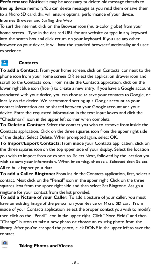 - 8 -  Performance Notice: It may be necessary to delete old message threads to free up device memory. You can delete messages as you read them or save them to a Micro SD card, this will ensure optimal performance of your device.   Internet Browser and Surfing the Web To surf the internet, click on the Browser icon (multi-color globe) from your home screen.   Type in the desired URL for any website or type in any keyword into the search box and click return on your keyboard. If you use any other browser on your device, it will have the standard browser functionality and user experience.  Contacts To add a Contact: From your home screen, click on Contacts icon next to the phone icon from your home screen OR select the application drawer icon and scroll to the Contacts icon. From inside the Contacts application, click on the lower right blue icon (face+) to create a new entry. If you have a Google account associated with your device, you can choose to save your contacts to Google, or locally on the device. We recommend setting up a Google account so your contact information can be shared between your Google account and your device. Enter the requested information in the text input boxes and click the &ldquo;Checkmark&rdquo; icon in the upper left corner when complete.   To Delete a Contact: Select the contact you wish to remove from inside the Contacts application. Click on the three squares icon from the upper right side of the display. Select Delete. When prompted again, select OK.   To Import/Export Contacts: From inside your Contacts application, click on the three squares icon on the top upper side of your display. Select the location you wish to import from or export to. Select Next, followed by the location you wish to save your information. When importing, choose # Selected then Select All to bulk import your data.   To add a Caller Ringtone: From inside the Contacts application, first, select a contact. Next click on the &ldquo;Pencil&rdquo; icon in the upper right. Click on the three squares icon from the upper right side and then select Set Ringtone. Assign a ringtone for your contact from the list provided.   To add a Picture of your Caller: To add a picture of your caller, you must have an existing image of the person on your device or Micro SD card. From inside of your Contacts application, select the proper contact you wish to modify, then click on the &ldquo;Pencil&rdquo; icon in the upper right. Click &ldquo;More Fields&rdquo; and then &ldquo;Change&rdquo; button to take a new photo or choose an existing photo from the library. After you&rsquo;ve cropped the photo, click DONE in the upper left to save the contact.  Taking Photos and Videos 