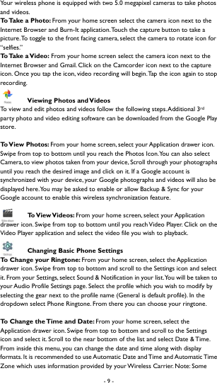 - 9 -  Your wireless phone is equipped with two 5.0 megapixel cameras to take photos and videos.   To Take a Photo: From your home screen select the camera icon next to the Internet Browser and Burn-It application. Touch the capture button to take a picture. To toggle to the front facing camera, select the camera to rotate icon for &ldquo;selfies.&rdquo;  To  Ta k e   a  V i d e o :  From your home screen select the camera icon next to the Internet Browser and Gmail. Click on the Camcorder icon next to the capture icon. Once you tap the icon, video recording will begin. Tap the icon again to stop recording.   Viewing Photos and Videos To view and edit photos and videos follow the following steps. Additional 3rd party photo and video editing software can be downloaded from the Google Play store.   To View  Photos:  From your home screen, select your Application drawer icon. Swipe from top to bottom until you reach the Photos Icon. You can also select Camera, to view photos taken from your device, Scroll through your photographs until you reach the desired image and click on it. If a Google account is synchronized with your device, your Google photographs and videos will also be displayed here. You may be asked to enable or allow Backup &amp; Sync for your Google account to enable this wireless synchronization feature.    To View Videos:  From your home screen, select your Application drawer icon. Swipe from top to bottom until you reach Video Player. Click on the Video Player application and select the video file you wish to playback.    Changing Basic Phone Settings To Change your Ringtone: From your home screen, select the Application drawer icon. Swipe from top to bottom and scroll to the Settings icon and select it. From your Settings, select Sound &amp; Notification in your list. You will be taken to your Audio Profile Settings page. Select the profile which you wish to modify by selecting the gear next to the profile name (General is default profile). In the dropdown select Phone Ringtone. From there you can choose your ringtone.    To Change the Time and Date: From your home screen, select the Application drawer icon. Swipe from top to bottom and scroll to the Settings icon and select it. Scroll to the near bottom of the list and select Date &amp; Time. From inside this menu, you can change the date and time along with display formats. It is recommended to use Automatic Date and Time and Automatic Time Zone which uses information provided by your Wireless Carrier. Note: Some 