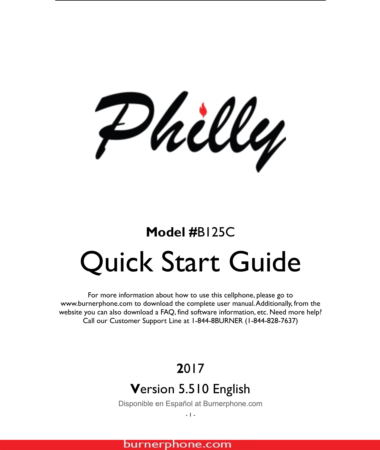  - 1 -                      Model #B125C Quick Start Guide  For more information about how to use this cellphone, please go to www.burnerphone.com to download the complete user manual. Additionally, from the website you can also download a FAQ, find software information, etc. Need more help? Call our Customer Support Line at 1-844-8BURNER (1-844-828-7637)    2017 Version 5.510 English   Disponible en Espa&ntilde;ol at Burnerphone.com 