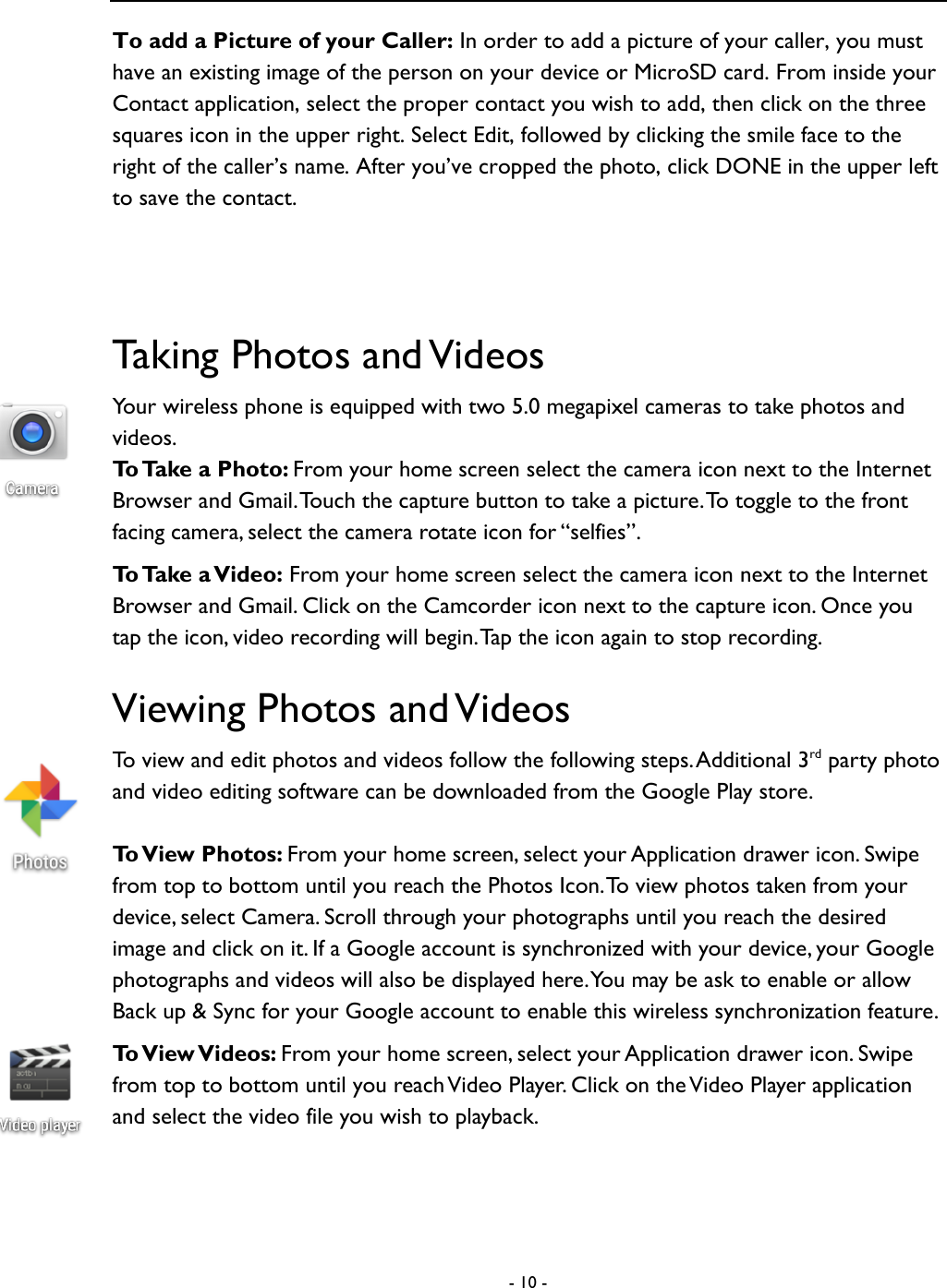  - 10 -  To add a Picture of your Caller: In order to add a picture of your caller, you must have an existing image of the person on your device or MicroSD card. From inside your Contact application, select the proper contact you wish to add, then click on the three squares icon in the upper right. Select Edit, followed by clicking the smile face to the right of the caller&rsquo;s name. After you&rsquo;ve cropped the photo, click DONE in the upper left to save the contact.  Taking Photos and Videos Your wireless phone is equipped with two 5.0 megapixel cameras to take photos and videos.   To Take a Photo: From your home screen select the camera icon next to the Internet Browser and Gmail. Touch the capture button to take a picture. To toggle to the front facing camera, select the camera rotate icon for &ldquo;selfies&rdquo;.   To Take a Video: From your home screen select the camera icon next to the Internet Browser and Gmail. Click on the Camcorder icon next to the capture icon. Once you tap the icon, video recording will begin. Tap the icon again to stop recording.   Viewing Photos and Videos To view and edit photos and videos follow the following steps. Additional 3rd party photo and video editing software can be downloaded from the Google Play store.    To View Photos: From your home screen, select your Application drawer icon. Swipe from top to bottom until you reach the Photos Icon. To  view photos taken from your device, select Camera. Scroll through your photographs until you reach the desired image and click on it. If a Google account is synchronized with your device, your Google photographs and videos will also be displayed here. You may be ask to enable or allow Back up &amp; Sync for your Google account to enable this wireless synchronization feature.   To View Videos: From your home screen, select your Application drawer icon. Swipe from top to bottom until you reach Video Player. Click on the Video Player application and select the video file you wish to playback.   