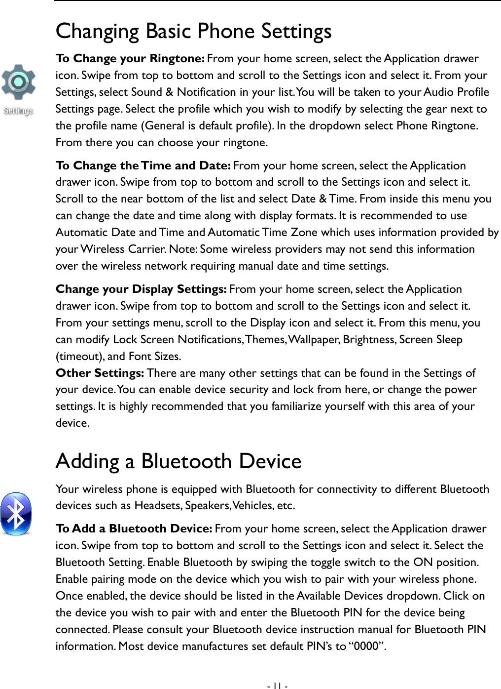  - 11 -  Changing Basic Phone Settings To Change your Ringtone: From your home screen, select the Application drawer icon. Swipe from top to bottom and scroll to the Settings icon and select it. From your Settings, select Sound &amp; Notification in your list. You will be taken to your Audio Profile Settings page. Select the profile which you wish to modify by selecting the gear next to the profile name (General is default profile). In the dropdown select Phone Ringtone. From there you can choose your ringtone.   To Change the Time and Date: From your home screen, select the Application drawer icon. Swipe from top to bottom and scroll to the Settings icon and select it. Scroll to the near bottom of the list and select Date &amp; Time. From inside this menu you can change the date and time along with display formats. It is recommended to use Automatic Date and Time and Automatic Time Zone which uses information provided by your Wireless Carrier. Note: Some wireless providers may not send this information over the wireless network requiring manual date and time settings.       Change your Display Settings: From your home screen, select the Application drawer icon. Swipe from top to bottom and scroll to the Settings icon and select it. From your settings menu, scroll to the Display icon and select it. From this menu, you can modify Lock Screen Notifications, Themes, Wallpaper, Brightness, Screen Sleep (timeout), and Font Sizes.     Other Settings: There are many other settings that can be found in the Settings of your device. You can enable device security and lock from here, or change the power settings. It is highly recommended that you familiarize yourself with this area of your device.   Adding a Bluetooth Device Your wireless phone is equipped with Bluetooth for connectivity to different Bluetooth devices such as Headsets, Speakers, Vehicles, etc.   To Add a Bluetooth Device: From your home screen, select the Application drawer icon. Swipe from top to bottom and scroll to the Settings icon and select it. Select the Bluetooth Setting. Enable Bluetooth by swiping the toggle switch to the ON position. Enable pairing mode on the device which you wish to pair with your wireless phone. Once enabled, the device should be listed in the Available Devices dropdown. Click on the device you wish to pair with and enter the Bluetooth PIN for the device being connected. Please consult your Bluetooth device instruction manual for Bluetooth PIN information. Most device manufactures set default PIN&rsquo;s to &ldquo;0000&rdquo;.   