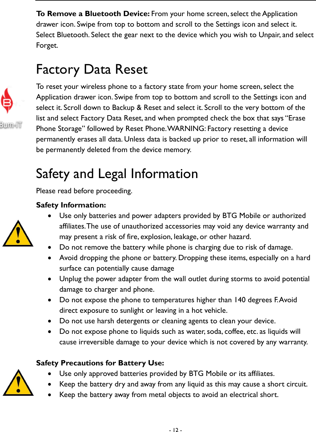  - 12 -  To Remove a Bluetooth Device: From your home screen, select the Application drawer icon. Swipe from top to bottom and scroll to the Settings icon and select it. Select Bluetooth. Select the gear next to the device which you wish to Unpair, and select Forget.     Factory Data Reset To reset your wireless phone to a factory state from your home screen, select the Application drawer icon. Swipe from top to bottom and scroll to the Settings icon and select it. Scroll down to Backup &amp; Reset and select it. Scroll to the very bottom of the list and select Factory Data Reset, and when prompted check the box that says &ldquo;Erase Phone Storage&rdquo; followed by Reset Phone. WARNING: Factory resetting a device permanently erases all data. Unless data is backed up prior to reset, all information will be permanently deleted from the device memory.     Safety and Legal Information Please read before proceeding.   Safety Information:    Use only batteries and power adapters provided by BTG Mobile or authorized affiliates. The use of unauthorized accessories may void any device warranty and may present a risk of fire, explosion, leakage, or other hazard.  Do not remove the battery while phone is charging due to risk of damage.    Avoid dropping the phone or battery. Dropping these items, especially on a hard surface can potentially cause damage  Unplug the power adapter from the wall outlet during storms to avoid potential damage to charger and phone.    Do not expose the phone to temperatures higher than 140 degrees F. Avoid direct exposure to sunlight or leaving in a hot vehicle.    Do not use harsh detergents or cleaning agents to clean your device.    Do not expose phone to liquids such as water, soda, coffee, etc. as liquids will cause irreversible damage to your device which is not covered by any warranty.    Safety Precautions for Battery Use:  Use only approved batteries provided by BTG Mobile or its affiliates.    Keep the battery dry and away from any liquid as this may cause a short circuit.  Keep the battery away from metal objects to avoid an electrical short.   