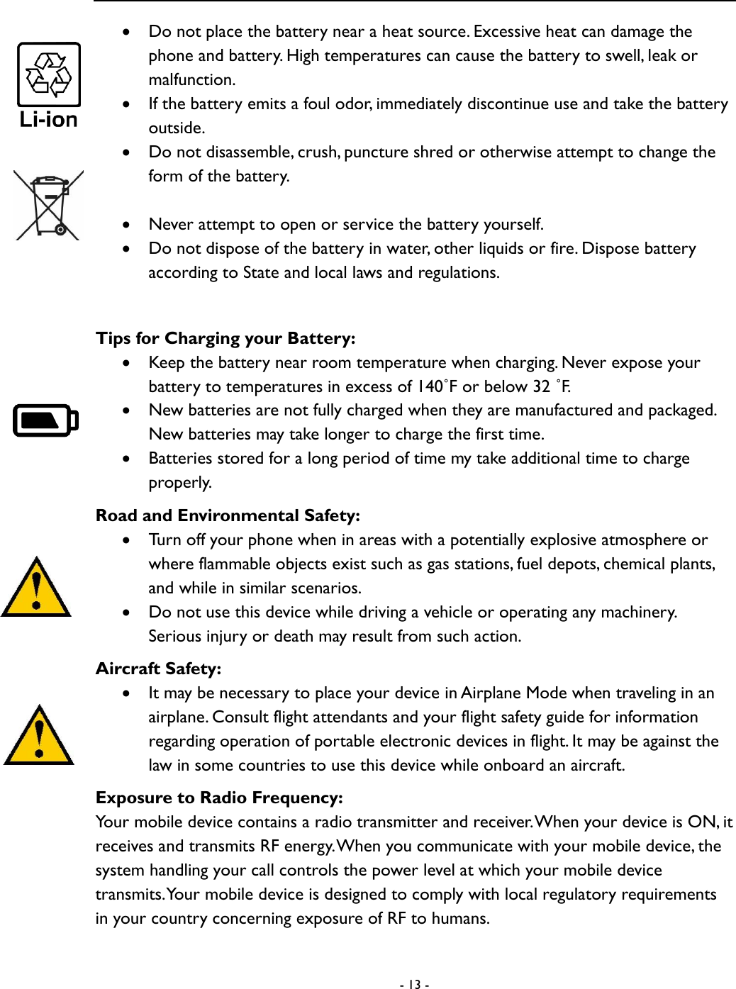  - 13 -   Do not place the battery near a heat source. Excessive heat can damage the phone and battery. High temperatures can cause the battery to swell, leak or malfunction.    If the battery emits a foul odor, immediately discontinue use and take the battery outside.    Do not disassemble, crush, puncture shred or otherwise attempt to change the form of the battery.     Never attempt to open or service the battery yourself.    Do not dispose of the battery in water, other liquids or fire. Dispose battery according to State and local laws and regulations.    Tips for Charging your Battery:    Keep the battery near room temperature when charging. Never expose your battery to temperatures in excess of 140˚F or below 32 ˚F.    New batteries are not fully charged when they are manufactured and packaged. New batteries may take longer to charge the first time.    Batteries stored for a long period of time my take additional time to charge properly.   Road and Environmental Safety:  Turn off your phone when in areas with a potentially explosive atmosphere or where flammable objects exist such as gas stations, fuel depots, chemical plants, and while in similar scenarios.  Do not use this device while driving a vehicle or operating any machinery. Serious injury or death may result from such action.   Aircraft Safety:  It may be necessary to place your device in Airplane Mode when traveling in an airplane. Consult flight attendants and your flight safety guide for information regarding operation of portable electronic devices in flight. It may be against the law in some countries to use this device while onboard an aircraft.   Exposure to Radio Frequency: Your mobile device contains a radio transmitter and receiver. When your device is ON, it receives and transmits RF energy. When you communicate with your mobile device, the system handling your call controls the power level at which your mobile device transmits. Your mobile device is designed to comply with local regulatory requirements in your country concerning exposure of RF to humans.   
