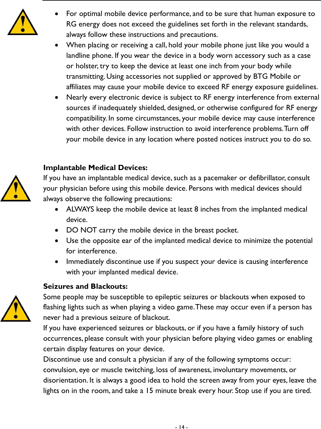  - 14 -   For optimal mobile device performance, and to be sure that human exposure to RG energy does not exceed the guidelines set forth in the relevant standards, always follow these instructions and precautions.    When placing or receiving a call, hold your mobile phone just like you would a landline phone. If you wear the device in a body worn accessory such as a case or holster, try to keep the device at least one inch from your body while transmitting. Using accessories not supplied or approved by BTG Mobile or affiliates may cause your mobile device to exceed RF energy exposure guidelines.    Nearly every electronic device is subject to RF energy interference from external sources if inadequately shielded, designed, or otherwise configured for RF energy compatibility. In some circumstances, your mobile device may cause interference with other devices. Follow instruction to avoid interference problems. Turn off your mobile device in any location where posted notices instruct you to do so.    Implantable Medical Devices: If you have an implantable medical device, such as a pacemaker or defibrillator, consult your physician before using this mobile device. Persons with medical devices should always observe the following precautions:  ALWAYS keep the mobile device at least 8 inches from the implanted medical device.  DO NOT carry the mobile device in the breast pocket.    Use the opposite ear of the implanted medical device to minimize the potential for interference.    Immediately discontinue use if you suspect your device is causing interference with your implanted medical device.   Seizures and Blackouts: Some people may be susceptible to epileptic seizures or blackouts when exposed to flashing lights such as when playing a video game. These may occur even if a person has never had a previous seizure of blackout.   If you have experienced seizures or blackouts, or if you have a family history of such occurrences, please consult with your physician before playing video games or enabling certain display features on your device.   Discontinue use and consult a physician if any of the following symptoms occur: convulsion, eye or muscle twitching, loss of awareness, involuntary movements, or disorientation. It is always a good idea to hold the screen away from your eyes, leave the lights on in the room, and take a 15 minute break every hour. Stop use if you are tired.   