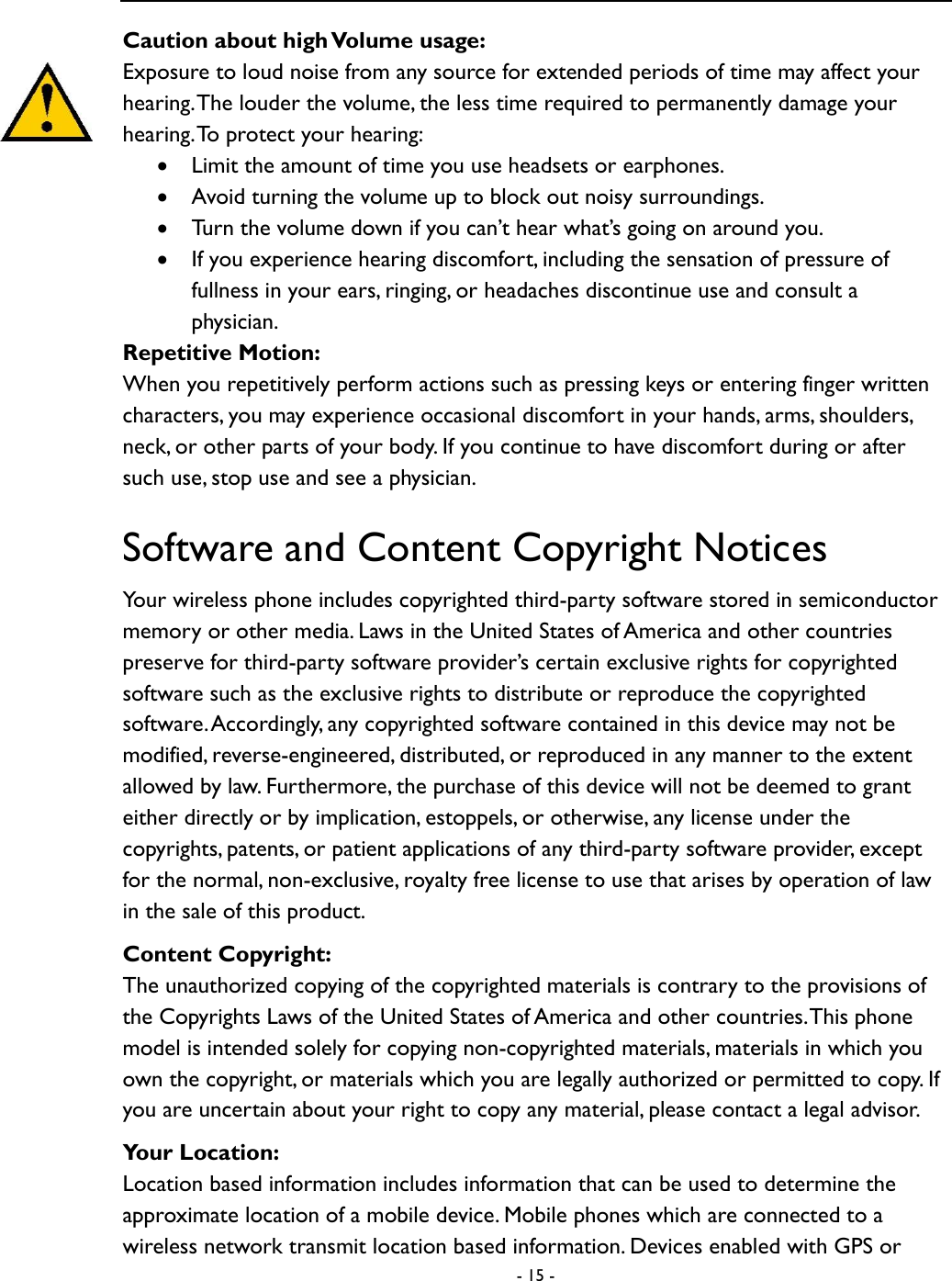  - 15 -  Caution about high Volume usage: Exposure to loud noise from any source for extended periods of time may affect your hearing. The louder the volume, the less time required to permanently damage your hearing. To protect your hearing:  Limit the amount of time you use headsets or earphones.    Avoid turning the volume up to block out noisy surroundings.    Turn the volume down if you can&rsquo;t hear what&rsquo;s going on around you.    If you experience hearing discomfort, including the sensation of pressure of fullness in your ears, ringing, or headaches discontinue use and consult a physician.   Repetitive Motion:   When you repetitively perform actions such as pressing keys or entering finger written characters, you may experience occasional discomfort in your hands, arms, shoulders, neck, or other parts of your body. If you continue to have discomfort during or after such use, stop use and see a physician.   Software and Content Copyright Notices Your wireless phone includes copyrighted third-party software stored in semiconductor memory or other media. Laws in the United States of America and other countries preserve for third-party software provider&rsquo;s certain exclusive rights for copyrighted software such as the exclusive rights to distribute or reproduce the copyrighted software. Accordingly, any copyrighted software contained in this device may not be modified, reverse-engineered, distributed, or reproduced in any manner to the extent allowed by law. Furthermore, the purchase of this device will not be deemed to grant either directly or by implication, estoppels, or otherwise, any license under the copyrights, patents, or patient applications of any third-party software provider, except for the normal, non-exclusive, royalty free license to use that arises by operation of law in the sale of this product.   Content Copyright: The unauthorized copying of the copyrighted materials is contrary to the provisions of the Copyrights Laws of the United States of America and other countries. This phone model is intended solely for copying non-copyrighted materials, materials in which you own the copyright, or materials which you are legally authorized or permitted to copy. If you are uncertain about your right to copy any material, please contact a legal advisor.   Your Location: Location based information includes information that can be used to determine the approximate location of a mobile device. Mobile phones which are connected to a wireless network transmit location based information. Devices enabled with GPS or 