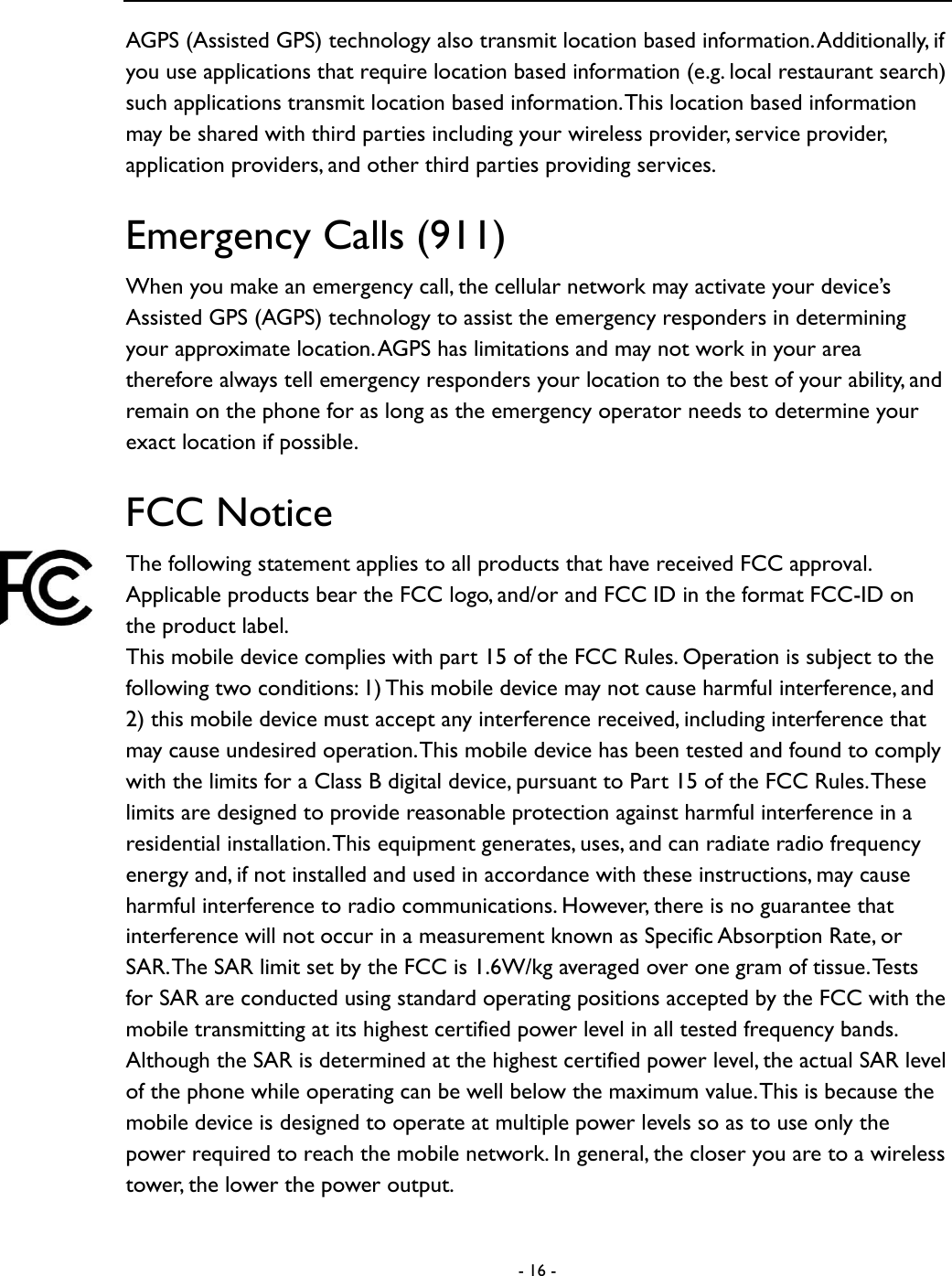  - 16 -  AGPS (Assisted GPS) technology also transmit location based information. Additionally, if you use applications that require location based information (e.g. local restaurant search) such applications transmit location based information. This location based information may be shared with third parties including your wireless provider, service provider, application providers, and other third parties providing services.   Emergency Calls (911) When you make an emergency call, the cellular network may activate your device&rsquo;s Assisted GPS (AGPS) technology to assist the emergency responders in determining your approximate location. AGPS has limitations and may not work in your area therefore always tell emergency responders your location to the best of your ability, and remain on the phone for as long as the emergency operator needs to determine your exact location if possible.   FCC Notice The following statement applies to all products that have received FCC approval. Applicable products bear the FCC logo, and/or and FCC ID in the format FCC-ID on the product label.   This mobile device complies with part 15 of the FCC Rules. Operation is subject to the following two conditions: 1) This mobile device may not cause harmful interference, and 2) this mobile device must accept any interference received, including interference that may cause undesired operation. This mobile device has been tested and found to comply with the limits for a Class B digital device, pursuant to Part 15 of the FCC Rules. These limits are designed to provide reasonable protection against harmful interference in a residential installation. This equipment generates, uses, and can radiate radio frequency energy and, if not installed and used in accordance with these instructions, may cause harmful interference to radio communications. However, there is no guarantee that interference will not occur in a measurement known as Specific Absorption Rate, or SAR. The SAR limit set by the FCC is 1.6W/kg averaged over one gram of tissue. Tests for SAR are conducted using standard operating positions accepted by the FCC with the mobile transmitting at its highest certified power level in all tested frequency bands. Although the SAR is determined at the highest certified power level, the actual SAR level of the phone while operating can be well below the maximum value. This is because the mobile device is designed to operate at multiple power levels so as to use only the power required to reach the mobile network. In general, the closer you are to a wireless tower, the lower the power output.   