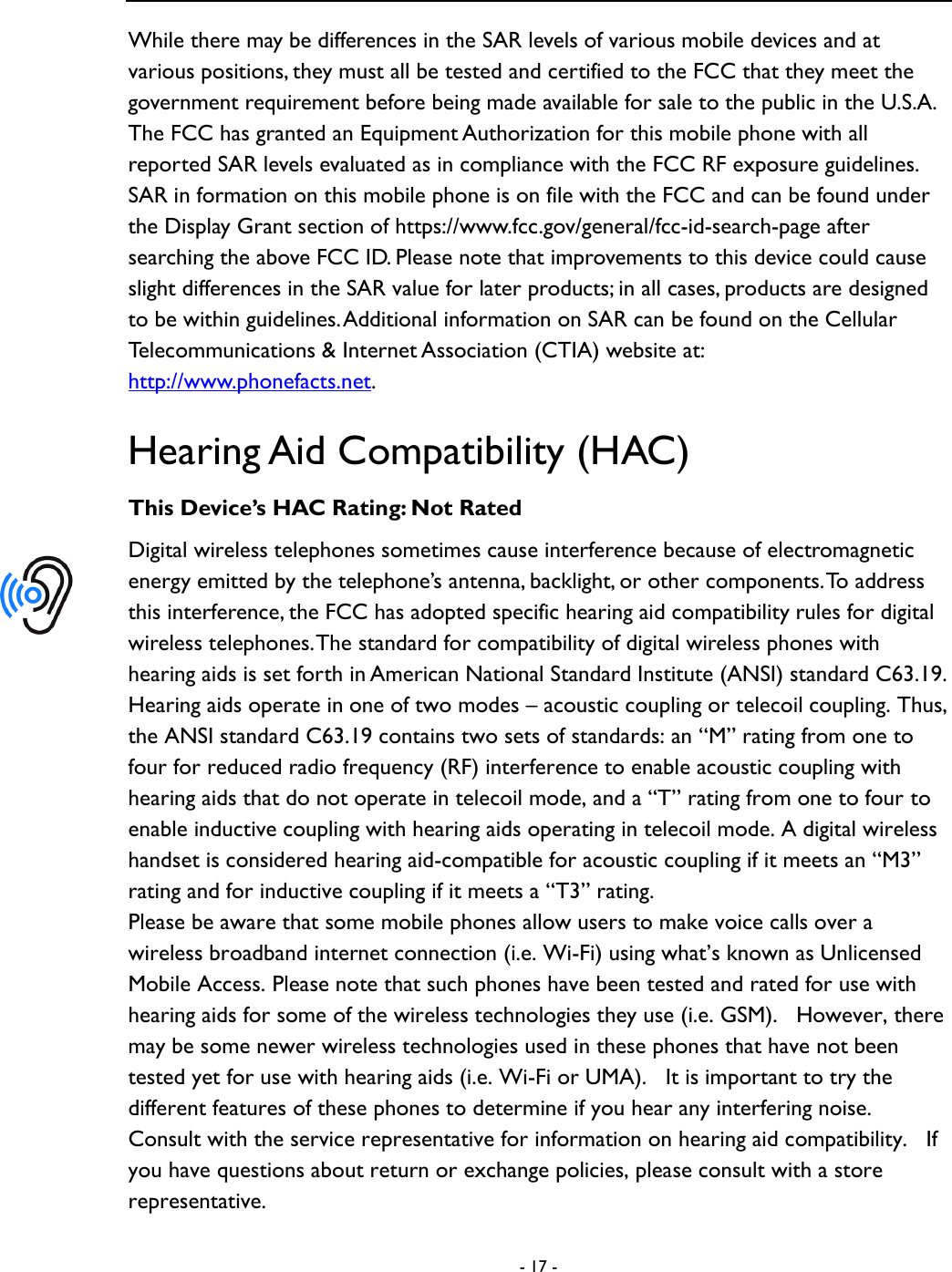  - 17 -  While there may be differences in the SAR levels of various mobile devices and at various positions, they must all be tested and certified to the FCC that they meet the government requirement before being made available for sale to the public in the U.S.A.   The FCC has granted an Equipment Authorization for this mobile phone with all reported SAR levels evaluated as in compliance with the FCC RF exposure guidelines. SAR in formation on this mobile phone is on file with the FCC and can be found under the Display Grant section of https://www.fcc.gov/general/fcc-id-search-page after searching the above FCC ID. Please note that improvements to this device could cause slight differences in the SAR value for later products; in all cases, products are designed to be within guidelines. Additional information on SAR can be found on the Cellular Telecommunications &amp; Internet Association (CTIA) website at: http://www.phonefacts.net.   Hearing Aid Compatibility (HAC) This Device&rsquo;s HAC Rating: Not Rated Digital wireless telephones sometimes cause interference because of electromagnetic energy emitted by the telephone&rsquo;s antenna, backlight, or other components. To address this interference, the FCC has adopted specific hearing aid compatibility rules for digital wireless telephones. The standard for compatibility of digital wireless phones with hearing aids is set forth in American National Standard Institute (ANSI) standard C63.19. Hearing aids operate in one of two modes &ndash; acoustic coupling or telecoil coupling. Thus, the ANSI standard C63.19 contains two sets of standards: an &ldquo;M&rdquo; rating from one to four for reduced radio frequency (RF) interference to enable acoustic coupling with hearing aids that do not operate in telecoil mode, and a &ldquo;T&rdquo; rating from one to four to enable inductive coupling with hearing aids operating in telecoil mode. A digital wireless handset is considered hearing aid-compatible for acoustic coupling if it meets an &ldquo;M3&rdquo; rating and for inductive coupling if it meets a &ldquo;T3&rdquo; rating. Please be aware that some mobile phones allow users to make voice calls over a wireless broadband internet connection (i.e. Wi-Fi) using what&rsquo;s known as Unlicensed Mobile Access. Please note that such phones have been tested and rated for use with hearing aids for some of the wireless technologies they use (i.e. GSM).   However, there may be some newer wireless technologies used in these phones that have not been tested yet for use with hearing aids (i.e. Wi-Fi or UMA).    It is important to try the different features of these phones to determine if you hear any interfering noise.   Consult with the service representative for information on hearing aid compatibility.   If you have questions about return or exchange policies, please consult with a store representative.  