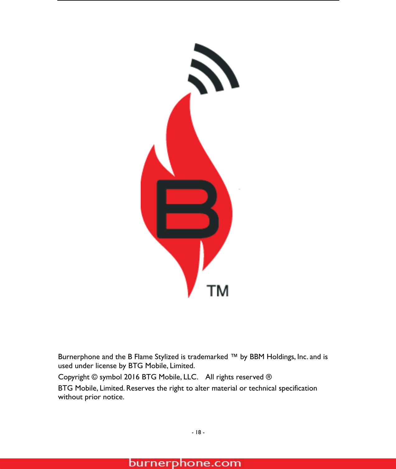  - 18 -                                 Burnerphone and the B Flame Stylized is trademarked &trade; by BBM Holdings, Inc. and is used under license by BTG Mobile, Limited. Copyright &copy; symbol 2016 BTG Mobile, LLC.    All rights reserved &reg; BTG Mobile, Limited. Reserves the right to alter material or technical specification without prior notice.  