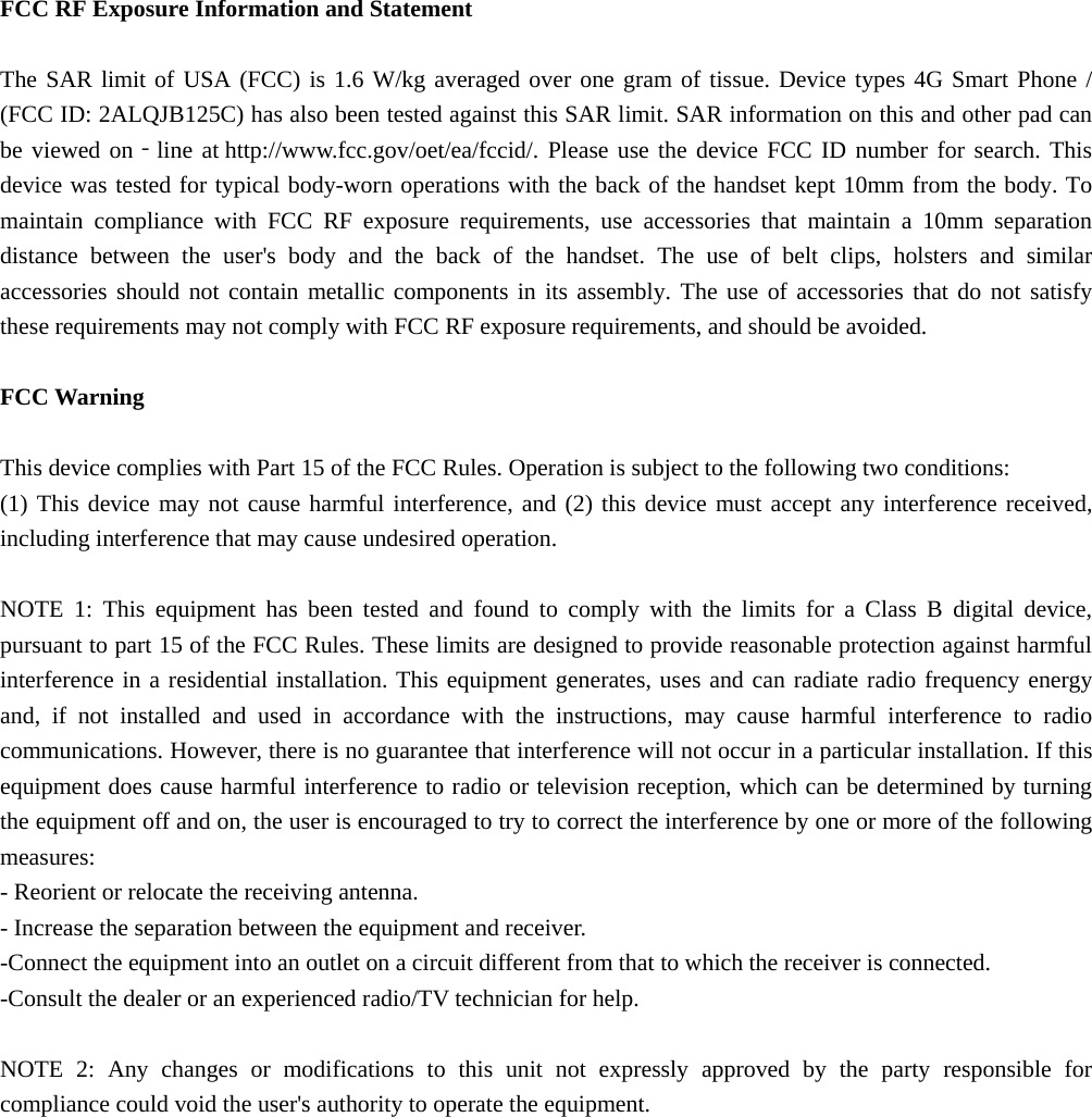  FCC RF Exposure Information and Statement  The SAR limit of USA (FCC) is 1.6 W/kg averaged over one gram of tissue. Device types 4G Smart Phone / (FCC ID: 2ALQJB125C) has also been tested against this SAR limit. SAR information on this and other pad can be viewed on‐line at http://www.fcc.gov/oet/ea/fccid/. Please use the device FCC ID number for search. This device was tested for typical body-worn operations with the back of the handset kept 10mm from the body. To maintain compliance with FCC RF exposure requirements, use accessories that maintain a 10mm separation distance between the user's body and the back of the handset. The use of belt clips, holsters and similar accessories should not contain metallic components in its assembly. The use of accessories that do not satisfy these requirements may not comply with FCC RF exposure requirements, and should be avoided.  FCC Warning  This device complies with Part 15 of the FCC Rules. Operation is subject to the following two conditions: (1) This device may not cause harmful interference, and (2) this device must accept any interference received, including interference that may cause undesired operation.  NOTE 1: This equipment has been tested and found to comply with the limits for a Class B digital device, pursuant to part 15 of the FCC Rules. These limits are designed to provide reasonable protection against harmful interference in a residential installation. This equipment generates, uses and can radiate radio frequency energy and, if not installed and used in accordance with the instructions, may cause harmful interference to radio communications. However, there is no guarantee that interference will not occur in a particular installation. If this equipment does cause harmful interference to radio or television reception, which can be determined by turning the equipment off and on, the user is encouraged to try to correct the interference by one or more of the following measures: - Reorient or relocate the receiving antenna. - Increase the separation between the equipment and receiver. -Connect the equipment into an outlet on a circuit different from that to which the receiver is connected. -Consult the dealer or an experienced radio/TV technician for help.  NOTE 2: Any changes or modifications to this unit not expressly approved by the party responsible for compliance could void the user's authority to operate the equipment. 