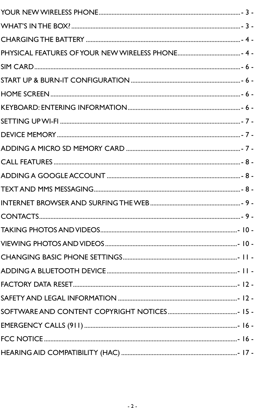 - 2 -  YOUR NEW WIRELESS PHONE ........................................................................................ - 3 - WHAT&rsquo;S IN THE BOX? ......................................................................................................... - 3 - CHARGING THE BATTERY ................................................................................................ - 4 - PHYSICAL FEATURES OF YOUR NEW WIRELESS PHONE ....................................... - 4 - SIM CARD ................................................................................................................................ - 6 - START UP &amp; BURN-IT CONFIGURATION .................................................................... - 6 - HOME SCREEN ...................................................................................................................... - 6 - KEYBOARD: ENTERING INFORMATION ...................................................................... - 6 - SETTING UP WI-FI ................................................................................................................ - 7 - DEVICE MEMORY .................................................................................................................. - 7 - ADDING A MICRO SD MEMORY CARD ....................................................................... - 7 - CALL FEATURES .................................................................................................................... - 8 - ADDING A GOOGLE ACCOUNT ................................................................................... - 8 - TEXT AND MMS MESSAGING ........................................................................................... - 8 - INTERNET BROWSER AND SURFING THE WEB ........................................................ - 9 - CONTACTS ............................................................................................................................. - 9 - TAKING PHOTOS AND VIDEOS ..................................................................................... - 10 - VIEWING PHOTOS AND VIDEOS .................................................................................. - 10 - CHANGING BASIC PHONE SETTINGS ....................................................................... - 11 - ADDING A BLUETOOTH DEVICE ................................................................................. - 11 - FACTORY DATA RESET...................................................................................................... - 12 - SAFETY AND LEGAL INFORMATION .......................................................................... - 12 - SOFTWARE AND CONTENT COPYRIGHT NOTICES ........................................... - 15 - EMERGENCY CALLS (911) ............................................................................................... - 16 - FCC NOTICE ........................................................................................................................ - 16 - HEARING AID COMPATIBILITY (HAC) ........................................................................ - 17 - 