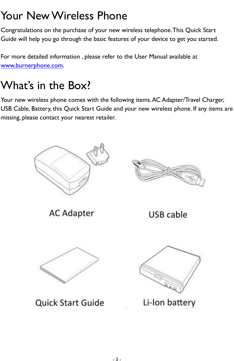  - 3 -  Your New Wireless Phone Congratulations on the purchase of your new wireless telephone. This Quick Start Guide will help you go through the basic features of your device to get you started.    For more detailed information , please refer to the User Manual available at www.burnerphone.com.   What&rsquo;s in the Box?   Your new wireless phone comes with the following items. AC Adapter/Travel Charger, USB Cable, Battery, this Quick Start Guide and your new wireless phone. If any items are missing, please contact your nearest retailer.      