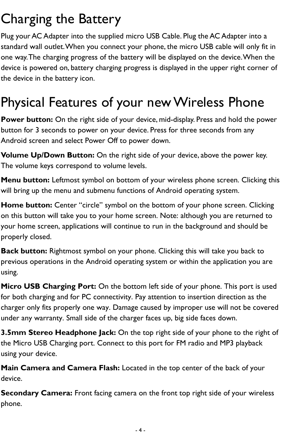  - 4 -  Charging the Battery Plug your AC Adapter into the supplied micro USB Cable. Plug the AC Adapter into a standard wall outlet. When you connect your phone, the micro USB cable will only fit in one way. The charging progress of the battery will be displayed on the device. When the device is powered on, battery charging progress is displayed in the upper right corner of the device in the battery icon. Physical Features of your new Wireless Phone Power button: On the right side of your device, mid-display. Press and hold the power button for 3 seconds to power on your device. Press for three seconds from any Android screen and select Power Off to power down. Volume Up/Down Button: On the right side of your device, above the power key.   The volume keys correspond to volume levels.   Menu button: Leftmost symbol on bottom of your wireless phone screen. Clicking this will bring up the menu and submenu functions of Android operating system. Home button: Center &ldquo;circle&rdquo; symbol on the bottom of your phone screen. Clicking on this button will take you to your home screen. Note: although you are returned to your home screen, applications will continue to run in the background and should be properly closed. Back button: Rightmost symbol on your phone. Clicking this will take you back to previous operations in the Android operating system or within the application you are using.     Micro USB Charging Port: On the bottom left side of your phone. This port is used for both charging and for PC connectivity. Pay attention to insertion direction as the charger only fits properly one way. Damage caused by improper use will not be covered under any warranty. Small side of the charger faces up, big side faces down.   3.5mm Stereo Headphone Jack: On the top right side of your phone to the right of the Micro USB Charging port. Connect to this port for FM radio and MP3 playback using your device.   Main Camera and Camera Flash: Located in the top center of the back of your device.   Secondary Camera: Front facing camera on the front top right side of your wireless phone.     