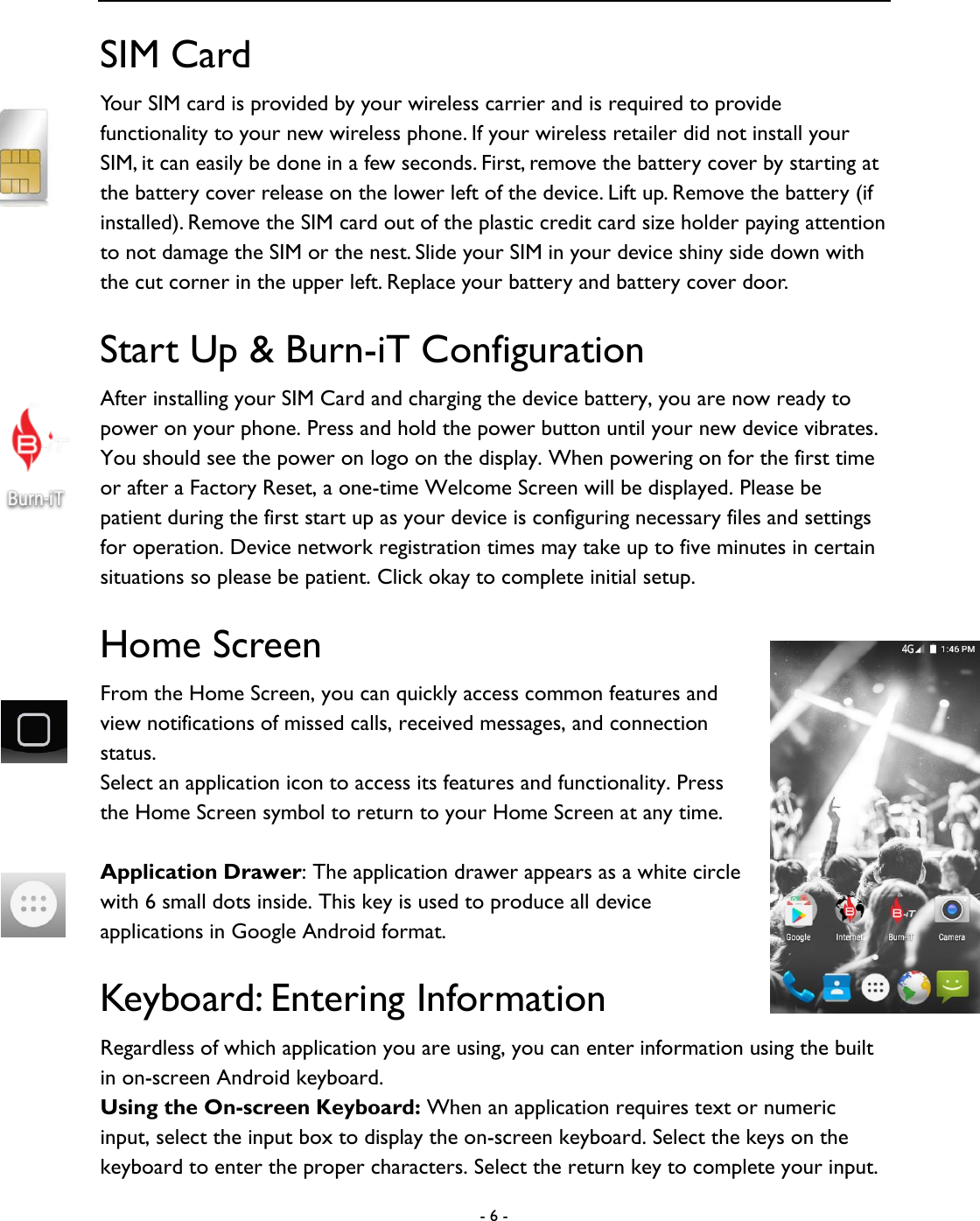  - 6 -  SIM Card Your SIM card is provided by your wireless carrier and is required to provide functionality to your new wireless phone. If your wireless retailer did not install your SIM, it can easily be done in a few seconds. First, remove the battery cover by starting at the battery cover release on the lower left of the device. Lift up. Remove the battery (if installed). Remove the SIM card out of the plastic credit card size holder paying attention to not damage the SIM or the nest. Slide your SIM in your device shiny side down with the cut corner in the upper left. Replace your battery and battery cover door.     Start Up &amp; Burn-iT Configuration After installing your SIM Card and charging the device battery, you are now ready to power on your phone. Press and hold the power button until your new device vibrates. You should see the power on logo on the display. When powering on for the first time or after a Factory Reset, a one-time Welcome Screen will be displayed. Please be patient during the first start up as your device is configuring necessary files and settings for operation. Device network registration times may take up to five minutes in certain situations so please be patient. Click okay to complete initial setup.   Home Screen From the Home Screen, you can quickly access common features and view notifications of missed calls, received messages, and connection status.   Select an application icon to access its features and functionality. Press the Home Screen symbol to return to your Home Screen at any time.  Application Drawer: The application drawer appears as a white circle with 6 small dots inside. This key is used to produce all device applications in Google Android format.   Keyboard: Entering Information Regardless of which application you are using, you can enter information using the built in on-screen Android keyboard.   Using the On-screen Keyboard: When an application requires text or numeric input, select the input box to display the on-screen keyboard. Select the keys on the keyboard to enter the proper characters. Select the return key to complete your input.   