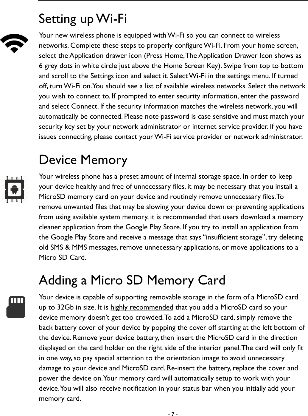  - 7 -  Setting up Wi-Fi Your new wireless phone is equipped with Wi-Fi so you can connect to wireless networks. Complete these steps to properly configure Wi-Fi. From your home screen, select the Application drawer icon (Press Home, The Application Drawer Icon shows as 6 grey dots in white circle just above the Home Screen Key). Swipe from top to bottom and scroll to the Settings icon and select it. Select Wi-Fi in the settings menu. If turned off, turn Wi-Fi on. You should see a list of available wireless networks. Select the network you wish to connect to. If prompted to enter security information, enter the password and select Connect. If the security information matches the wireless network, you will automatically be connected. Please note password is case sensitive and must match your security key set by your network administrator or internet service provider. If you have issues connecting, please contact your Wi-Fi service provider or network administrator.   Device Memory Your wireless phone has a preset amount of internal storage space. In order to keep your device healthy and free of unnecessary files, it may be necessary that you install a MicroSD memory card on your device and routinely remove unnecessary files. To remove unwanted files that may be slowing your device down or preventing applications from using available system memory, it is recommended that users download a memory cleaner application from the Google Play Store. If you try to install an application from the Google Play Store and receive a message that says &ldquo;insufficient storage&rdquo;, try deleting old SMS &amp; MMS messages, remove unnecessary applications, or move applications to a Micro SD Card.     Adding a Micro SD Memory Card Your device is capable of supporting removable storage in the form of a MicroSD card up to 32Gb in size. It is highly recommended that you add a MicroSD card so your device memory doesn&rsquo;t get too crowded. To add a MicroSD card, simply remove the back battery cover of your device by popping the cover off starting at the left bottom of the device. Remove your device battery, then insert the MicroSD card in the direction displayed on the card holder on the right side of the interior panel. The card will only fit in one way, so pay special attention to the orientation image to avoid unnecessary damage to your device and MicroSD card. Re-insert the battery, replace the cover and power the device on. Your memory card will automatically setup to work with your device. You will also receive notification in your status bar when you initially add your memory card.   