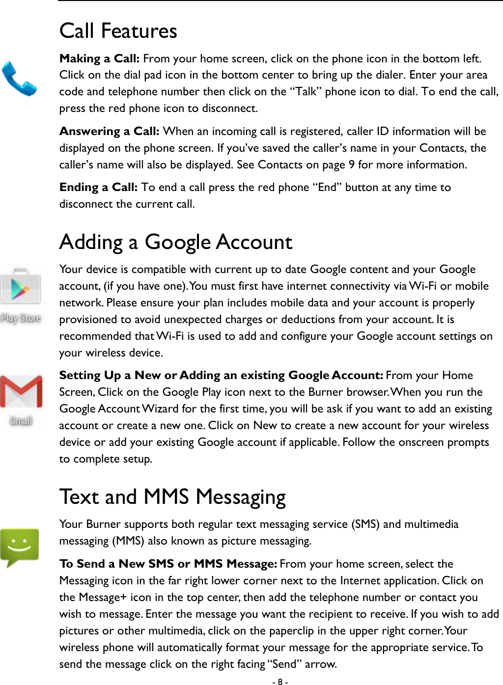  - 8 -  Call Features Making a Call: From your home screen, click on the phone icon in the bottom left. Click on the dial pad icon in the bottom center to bring up the dialer. Enter your area code and telephone number then click on the &ldquo;Talk&rdquo; phone icon to dial. To end the call, press the red phone icon to disconnect.   Answering a Call: When an incoming call is registered, caller ID information will be displayed on the phone screen. If you&rsquo;ve saved the caller&rsquo;s name in your Contacts, the caller&rsquo;s name will also be displayed. See Contacts on page 9 for more information.   Ending a Call: To end a call press the red phone &ldquo;End&rdquo; button at any time to disconnect the current call.   Adding a Google Account Your device is compatible with current up to date Google content and your Google account, (if you have one). You must first have internet connectivity via Wi-Fi or mobile network. Please ensure your plan includes mobile data and your account is properly provisioned to avoid unexpected charges or deductions from your account. It is recommended that Wi-Fi is used to add and configure your Google account settings on your wireless device.   Setting Up a New or Adding an existing Google Account: From your Home Screen, Click on the Google Play icon next to the Burner browser. When you run the Google Account Wizard for the first time, you will be ask if you want to add an existing account or create a new one. Click on New to create a new account for your wireless device or add your existing Google account if applicable. Follow the onscreen prompts to complete setup.   Text and MMS Messaging Your Burner supports both regular text messaging service (SMS) and multimedia messaging (MMS) also known as picture messaging.   To Send a New SMS or MMS Message: From your home screen, select the Messaging icon in the far right lower corner next to the Internet application. Click on the Message+ icon in the top center, then add the telephone number or contact you wish to message. Enter the message you want the recipient to receive. If you wish to add pictures or other multimedia, click on the paperclip in the upper right corner. Your wireless phone will automatically format your message for the appropriate service. To send the message click on the right facing &ldquo;Send&rdquo; arrow.   