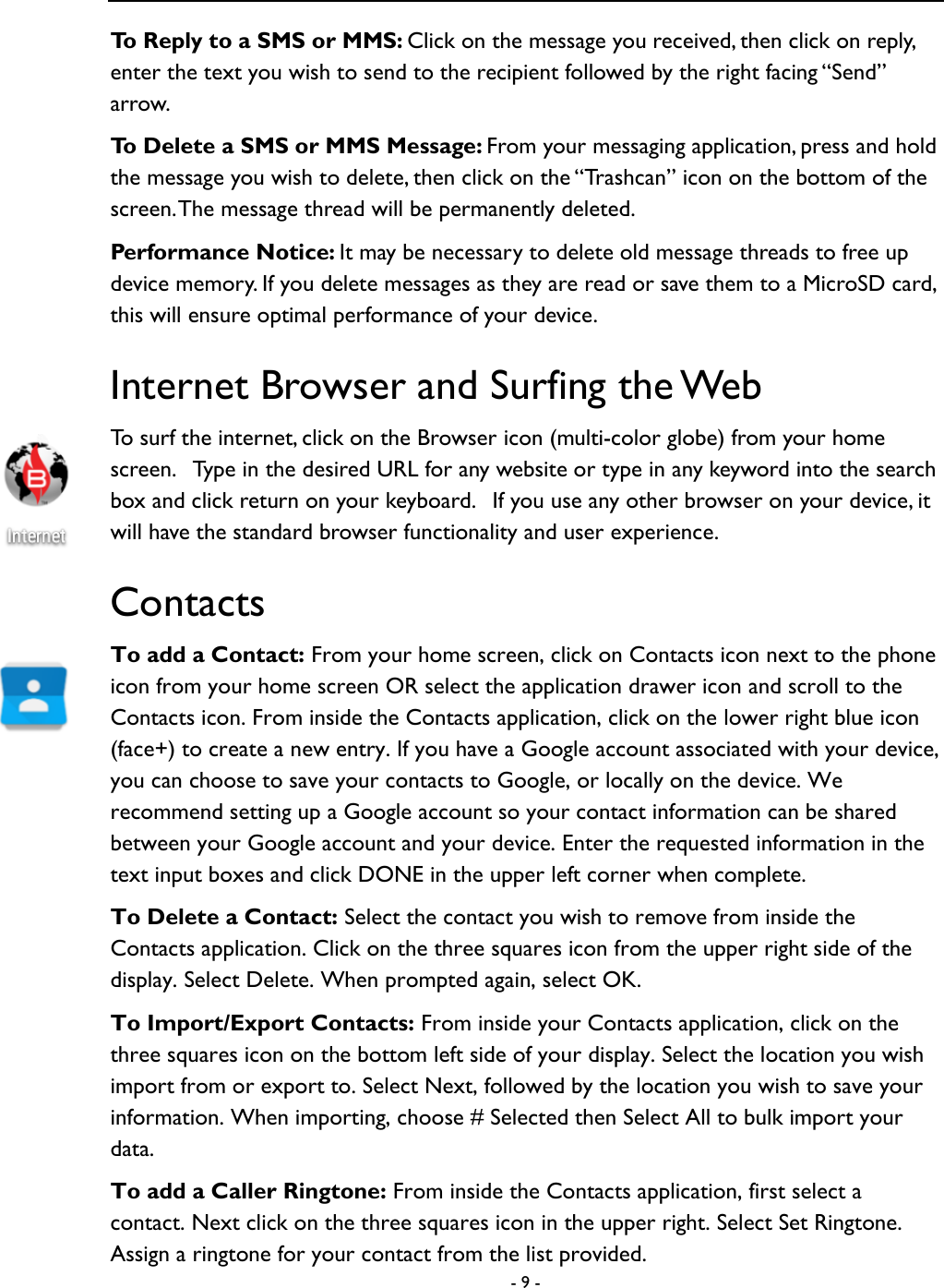  - 9 -  To Reply to a SMS or MMS: Click on the message you received, then click on reply, enter the text you wish to send to the recipient followed by the right facing &ldquo;Send&rdquo; arrow.   To Delete a SMS or MMS Message: From your messaging application, press and hold the message you wish to delete, then click on the &ldquo;Trashcan&rdquo; icon on the bottom of the screen. The message thread will be permanently deleted.   Performance Notice: It may be necessary to delete old message threads to free up device memory. If you delete messages as they are read or save them to a MicroSD card, this will ensure optimal performance of your device.   Internet Browser and Surfing the Web To surf the internet, click on the Browser icon (multi-color globe) from your home screen.   Type in the desired URL for any website or type in any keyword into the search box and click return on your keyboard.   If you use any other browser on your device, it will have the standard browser functionality and user experience. Contacts To add a Contact: From your home screen, click on Contacts icon next to the phone icon from your home screen OR select the application drawer icon and scroll to the Contacts icon. From inside the Contacts application, click on the lower right blue icon (face+) to create a new entry. If you have a Google account associated with your device, you can choose to save your contacts to Google, or locally on the device. We recommend setting up a Google account so your contact information can be shared between your Google account and your device. Enter the requested information in the text input boxes and click DONE in the upper left corner when complete.   To Delete a Contact: Select the contact you wish to remove from inside the Contacts application. Click on the three squares icon from the upper right side of the display. Select Delete. When prompted again, select OK.   To Import/Export Contacts: From inside your Contacts application, click on the three squares icon on the bottom left side of your display. Select the location you wish import from or export to. Select Next, followed by the location you wish to save your information. When importing, choose # Selected then Select All to bulk import your data.   To add a Caller Ringtone: From inside the Contacts application, first select a contact. Next click on the three squares icon in the upper right. Select Set Ringtone. Assign a ringtone for your contact from the list provided.   