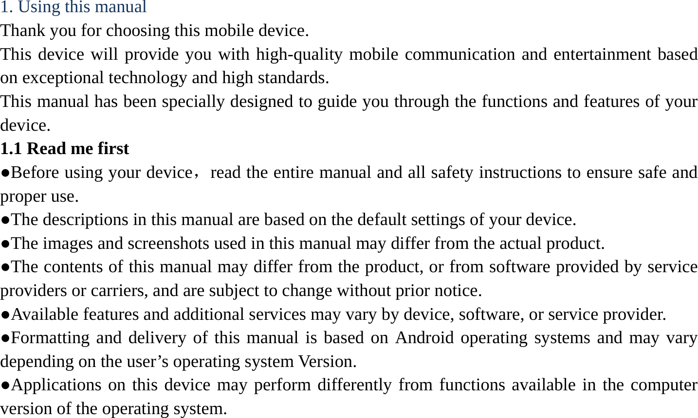 1. Using this manual   Thank you for choosing this mobile device.   This device will provide you with high-quality mobile communication and entertainment based on exceptional technology and high standards. This manual has been specially designed to guide you through the functions and features of your device. 1.1 Read me first   ●Before using your device，read the entire manual and all safety instructions to ensure safe and proper use. ●The descriptions in this manual are based on the default settings of your device. ●The images and screenshots used in this manual may differ from the actual product. ●The contents of this manual may differ from the product, or from software provided by service providers or carriers, and are subject to change without prior notice.   ●Available features and additional services may vary by device, software, or service provider. ●Formatting and delivery of this manual is based on Android operating systems and may vary depending on the user&rsquo;s operating system Version. ●Applications on this device may perform differently from functions available in the computer version of the operating system.    