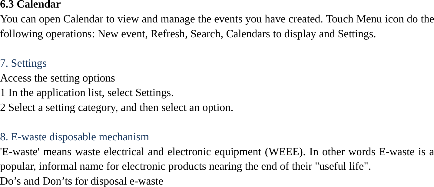 6.3 Calendar   You can open Calendar to view and manage the events you have created. Touch Menu icon do the following operations: New event, Refresh, Search, Calendars to display and Settings.  7. Settings   Access the setting options   1 In the application list, select Settings.   2 Select a setting category, and then select an option.    8. E-waste disposable mechanism   'E-waste' means waste electrical and electronic equipment (WEEE). In other words E-waste is a popular, informal name for electronic products nearing the end of their "useful life".   Do&rsquo;s and Don&rsquo;ts for disposal e-waste 
