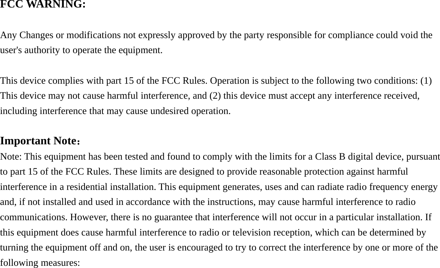FCC WARNING:  Any Changes or modifications not expressly approved by the party responsible for compliance could void the user's authority to operate the equipment.      This device complies with part 15 of the FCC Rules. Operation is subject to the following two conditions: (1) This device may not cause harmful interference, and (2) this device must accept any interference received, including interference that may cause undesired operation.  Important Note： Note: This equipment has been tested and found to comply with the limits for a Class B digital device, pursuant to part 15 of the FCC Rules. These limits are designed to provide reasonable protection against harmful interference in a residential installation. This equipment generates, uses and can radiate radio frequency energy and, if not installed and used in accordance with the instructions, may cause harmful interference to radio communications. However, there is no guarantee that interference will not occur in a particular installation. If this equipment does cause harmful interference to radio or television reception, which can be determined by turning the equipment off and on, the user is encouraged to try to correct the interference by one or more of the following measures:  