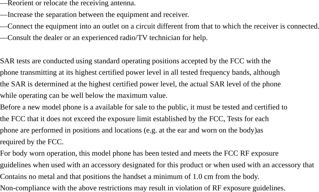 &mdash;Reorient or relocate the receiving antenna. &mdash;Increase the separation between the equipment and receiver. &mdash;Connect the equipment into an outlet on a circuit different from that to which the receiver is connected. &mdash;Consult the dealer or an experienced radio/TV technician for help.  SAR tests are conducted using standard operating positions accepted by the FCC with the phone transmitting at its highest certified power level in all tested frequency bands, although the SAR is determined at the highest certified power level, the actual SAR level of the phone while operating can be well below the maximum value. Before a new model phone is a available for sale to the public, it must be tested and certified to the FCC that it does not exceed the exposure limit established by the FCC, Tests for each phone are performed in positions and locations (e.g. at the ear and worn on the body)as required by the FCC. For body worn operation, this model phone has been tested and meets the FCC RF exposure guidelines when used with an accessory designated for this product or when used with an accessory that Contains no metal and that positions the handset a minimum of 1.0 cm from the body. Non-compliance with the above restrictions may result in violation of RF exposure guidelines. 