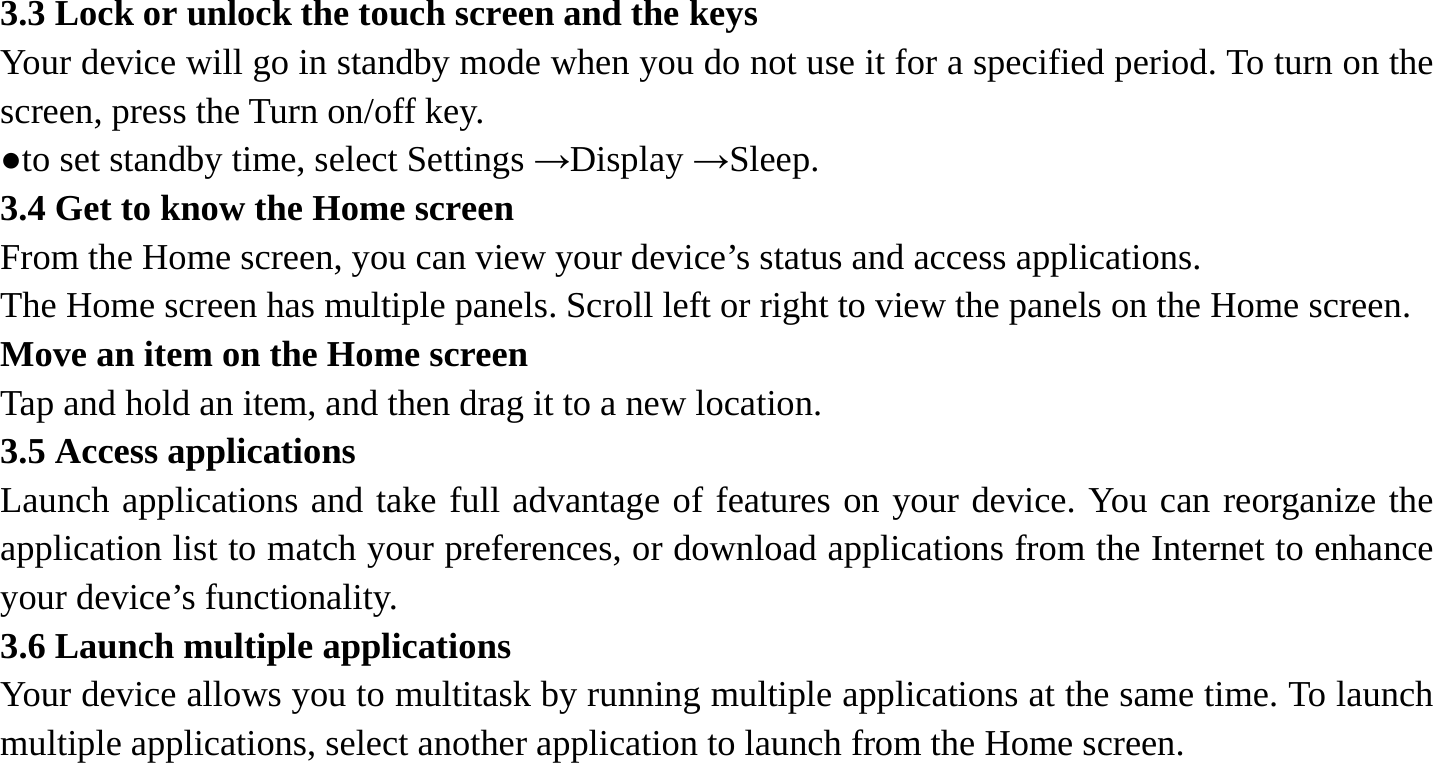 3.3 Lock or unlock the touch screen and the keys   Your device will go in standby mode when you do not use it for a specified period. To turn on the screen, press the Turn on/off key.   ●to set standby time, select Settings &rarr;Display &rarr;Sleep. 3.4 Get to know the Home screen   From the Home screen, you can view your device&rsquo;s status and access applications.   The Home screen has multiple panels. Scroll left or right to view the panels on the Home screen.   Move an item on the Home screen   Tap and hold an item, and then drag it to a new location.   3.5 Access applications   Launch applications and take full advantage of features on your device. You can reorganize the application list to match your preferences, or download applications from the Internet to enhance your device&rsquo;s functionality.   3.6 Launch multiple applications   Your device allows you to multitask by running multiple applications at the same time. To launch multiple applications, select another application to launch from the Home screen.    