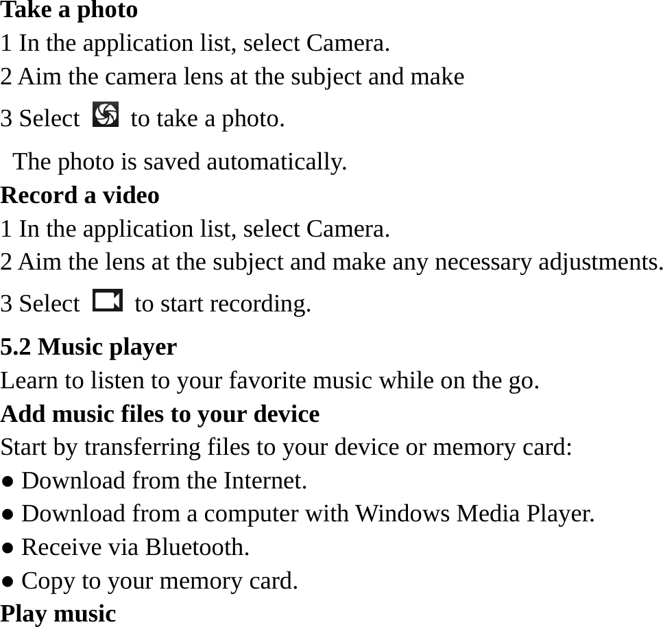 Take a photo   1 In the application list, select Camera.   2 Aim the camera lens at the subject and make   3 Select    to take a photo.   The photo is saved automatically.   Record a video   1 In the application list, select Camera.   2 Aim the lens at the subject and make any necessary adjustments.   3 Select   to start recording.  5.2 Music player   Learn to listen to your favorite music while on the go.   Add music files to your device   Start by transferring files to your device or memory card:   ● Download from the Internet.   ● Download from a computer with Windows Media Player.   ● Receive via Bluetooth.   ● Copy to your memory card.   Play music   