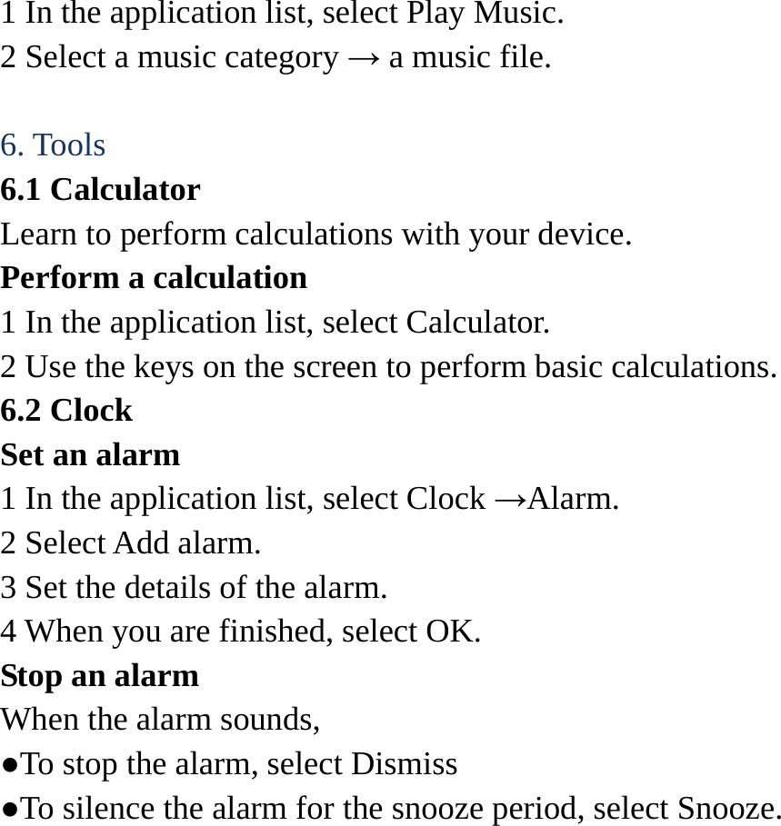 1 In the application list, select Play Music.   2 Select a music category &rarr; a music file.    6. Tools   6.1 Calculator   Learn to perform calculations with your device.   Perform a calculation   1 In the application list, select Calculator.   2 Use the keys on the screen to perform basic calculations.   6.2 Clock   Set an alarm   1 In the application list, select Clock &rarr;Alarm.  2 Select Add alarm. 3 Set the details of the alarm.   4 When you are finished, select OK. Stop an alarm   When the alarm sounds,   ●To stop the alarm, select Dismiss ●To silence the alarm for the snooze period, select Snooze. 