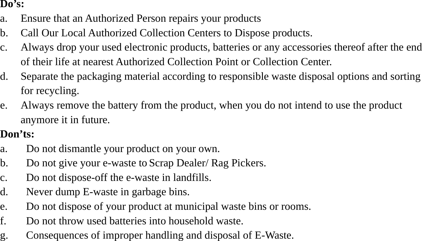 Do&rsquo;s:  a. Ensure that an Authorized Person repairs your products   b. Call Our Local Authorized Collection Centers to Dispose products. c. Always drop your used electronic products, batteries or any accessories thereof after the end of their life at nearest Authorized Collection Point or Collection Center. d. Separate the packaging material according to responsible waste disposal options and sorting for recycling. e. Always remove the battery from the product, when you do not intend to use the product anymore it in future. Don&rsquo;ts: a. Do not dismantle your product on your own. b. Do not give your e-waste to Scrap Dealer/ Rag Pickers. c. Do not dispose-off the e-waste in landfills. d. Never dump E-waste in garbage bins. e. Do not dispose of your product at municipal waste bins or rooms. f. Do not throw used batteries into household waste. g. Consequences of improper handling and disposal of E-Waste.    
