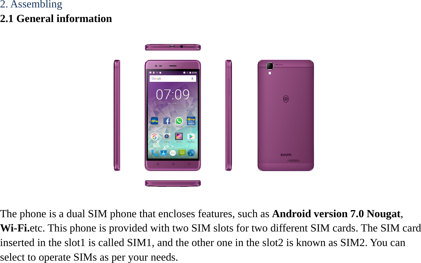 2. Assembling   2.1 General information    The phone is a dual SIM phone that encloses features, such as Android version 7.0 Nougat, Wi-Fi.etc. This phone is provided with two SIM slots for two different SIM cards. The SIM card inserted in the slot1 is called SIM1, and the other one in the slot2 is known as SIM2. You can select to operate SIMs as per your needs.  