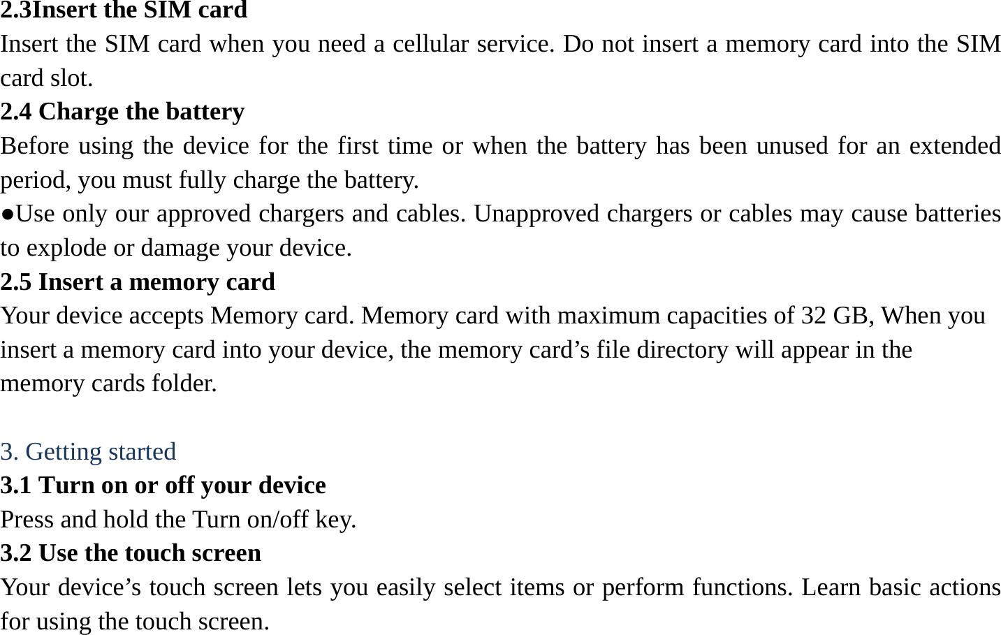 2.3Insert the SIM card   Insert the SIM card when you need a cellular service. Do not insert a memory card into the SIM card slot. 2.4 Charge the battery   Before using the device for the first time or when the battery has been unused for an extended period, you must fully charge the battery.   ●Use only our approved chargers and cables. Unapproved chargers or cables may cause batteries to explode or damage your device. 2.5 Insert a memory card   Your device accepts Memory card. Memory card with maximum capacities of 32 GB, When you insert a memory card into your device, the memory card&rsquo;s file directory will appear in the memory cards folder.    3. Getting started   3.1 Turn on or off your device   Press and hold the Turn on/off key.   3.2 Use the touch screen   Your device&rsquo;s touch screen lets you easily select items or perform functions. Learn basic actions for using the touch screen. 